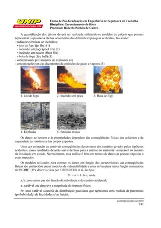 Curso de Pós-Graduação em Engenharia de Segurança do Trabalho
                           Disciplina: Gerenciamento de Risco
                           Professor: Roberto Portela de Castro

      A quantificação dos efeitos deverá ser realizada utilizando-se modelos de cálculo que possam
representar os possíveis efeitos decorrentes das diferentes tipologias acidentais, tais como:
- radiações térmicas de incêndios:
   • jato de fogo (jet fire) (1)
   • incêndio em poça (pool fire) (2)
   • incêndio em nuvem (flash fire)
   • bola de fogo (fire ball) (3)
- sobrepressões provenientes de explosões (4)
- concentrações tóxicas decorrentes de emissões de gases e vapores (5)




    1- Jatode fogo               2- Incêndio em poça          3- Bola de fogo




    4- Explosão                  5- Emissão tóxica
    Os danos ao homem e às propriedades dependem das conseqüências físicas dos acidentes e da
capacidade de resistência dos corpos expostos.
     Uma vez estimadas as possíveis conseqüências decorrentes dos cenários gerados pelas hipóteses
acidentais, esses resultados deverão servir de base para a análise do ambiente vulnerável no entorno
da instalação em estudo. Normalmente, essa análise é feita em termos de danos às pessoas expostas a
esses impactos.
     Os modelos utilizados para estimar os danos em função das características das conseqüências
físicas são conhecidos como modelos de vulnerabilidade e estes se baseiam numa função matemática
de PROBIT (Pr), desenvolvida por EISENBERG et al, do tipo:
                                         Pr = a + b. ln x, onde:
    a, b: constantes que são função da substância e do cenário acidental;
    x: variável que descreve a magnitude do impacto físico;
    Pr: uma variável aleatória da distribuição gaussiana que representa uma medida de percentual
(probabilidade) de fatalidades e/ou feridos.
                                                                                castrorpc@yahoo.com.br
                                                                                                  181
 