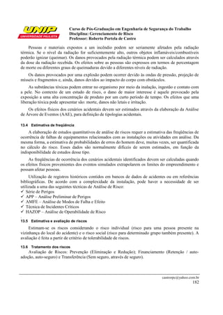 Curso de Pós-Graduação em Engenharia de Segurança do Trabalho
                           Disciplina: Gerenciamento de Risco
                           Professor: Roberto Portela de Castro

    Pessoas e materiais expostos a um incêndio podem ser seriamente afetados pela radiação
térmica. Se o nível da radiação for suficientemente alto, outros objetos inflamáveis/combustíveis
poderão ignizar (queimar). Os danos provocados pela radiação térmica podem ser calculados através
da dose da radiação recebida. Os efeitos sobre as pessoas são expressos em termos de percentagem
de morte ou diferentes graus de queimaduras devido a diferentes níveis de radiação.
    Os danos provocados por uma explosão podem ocorrer devido às ondas de pressão, projeção de
mísseis e fragmentos e, ainda, danos devidos ao impacto do corpo com obstáculos.
     As substâncias tóxicas podem entrar no organismo por meio da inalação, ingestão e contato com
a pele. No contexto de um estudo de risco, o dano de maior interesse é aquele provocado pela
exposição a uma alta concentração de produto por um curto período de tempo. Os efeitos que uma
liberação tóxica pode apresentar são: morte, danos não letais e irritação.
    Os efeitos físicos dos cenários acidentais devem ser estimados através da elaboração da Análise
de Árvore de Eventos (AAE), para definição de tipologias acidentais.

13.4 Estimativa de freqüência
     A elaboração de estudos quantitativos de análise de riscos requer a estimativa das freqüências de
ocorrência de falhas de equipamentos relacionados com as instalações ou atividades em análise. Da
mesma forma, a estimativa de probabilidades de erros do homem deve, muitas vezes, ser quantificada
no cálculo do risco. Esses dados são normalmente difíceis de serem estimados, em função da
indisponibilidade de estudos desse tipo.
    As freqüências de ocorrência dos cenários acidentais identificados devem ser calculadas quando
os efeitos físicos provenientes dos eventos simulados extrapolarem os limites do empreendimento e
possam afetar pessoas.
     Utilização de registros históricos contidos em bancos de dados de acidentes ou em referências
bibliográficas. De acordo com a complexidade da instalação, pode haver a necessidade de ser
utilizada a uma das seguintes técnicas de Análise de Risco:
   Série de Perigos
   APP – Análise Preliminar de Perigos
   AMFE – Análise de Modos de Falha e Efeito
   Técnica de Incidentes Críticos
   HAZOP – Análise de Operabilidade de Risco
.
13.5 Estimativa e avaliação de riscos
     Estimam-se os riscos considerando o risco individual (risco para uma pessoa presente na
vizinhança do local do acidente) e o risco social (risco para determinado grupo também presente). A
avaliação é feita a partir de critério de tolerabilidade de riscos.

13.6 Tratamento dos riscos
    Avaliação de Riscos: Prevenção (Eliminação e Redução); Financiamento (Retenção / auto-
adoção, auto-seguro) e Transferência (Sem seguro, através de seguro).



                                                                                 castrorpc@yahoo.com.br
                                                                                                   182
 