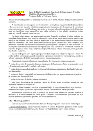 Curso de Pós-Graduação em Engenharia de Segurança do Trabalho
                           Disciplina: Gerenciamento de Risco
                           Professor: Roberto Portela de Castro

danos a terceiros (pagamento de indenizações por lesões ou morte, pensões, etc.) e por danos ao meio
ambiente.
    A classificação dos riscos puros envolve também a avaliação de sua probabilidade de ocorrência
e dos seus possíveis impactos estratégicos, operacionais, financeiros, etc. A magnitude do impacto de
cada risco precisa ser identificada, para que assim se tenha um adequado grau de controle. Cada risco
pode ser classificado como: catastrófico, alto, médio ou baixo. Já com relação a tendência o risco
pode ser: estável, crescente ou decrescente.
     Os riscos baixos (leves) são aqueles cujo prejuízo financeiro resultante é baixo, podendo ser
assimilado integralmente pela empresa, obrigando a adoção de outros meios para o alcance dos
objetivos da empresa. Um risco médio é aquele que o seu acontecimento impede o alcance dos
objetivos da empresa. Os riscos graves são aqueles cuja perda é significativa para a empresa e só
podem ser assumidos sob determinadas condições que assegurem a mitigação de seus resultados. Os
riscos puros considerados catastróficos são aqueles que, caso venham a se concretizar, resultam em
prejuízos de grande monta para a empresa com possibilidade de colapso financeiro, sendo, portanto,
transferidos a terceiros.
     De um modo geral, uma organização possuem bens tangíveis e intagíveis expostos à perda. As
perdas podem ser tangíveis, quando se referem a prejuízos mensuráveis, ou intangíveis, quando se
referem a elementos de difícil mensuração como a imagem da empresa.
    As principais perdas resultantes da materialização dos riscos puros numa empresa são:
   perdas decorrentes de morte, invalidez ou afastamento de funcionários. Tanto ao acidentado, como
a dependentes (indenizações), inclusive advogado;
  perdas de tempo e produtividade por profissional não treinado, equipamento danificado, baixa na
moral da equipe;
   perdas por danos à propriedade e a bens em geral não cobertos por seguros, tais como: reposição
de produto e/ou itens danificados;
  perdas decorrentes de fraudes ou atos criminosos;
  custos com: investigação de acidentes, perito de defesa, ações corretivas, honorários com
advogados, assistência emergencial;
   perdas por danos causados a terceiros (responsabilidades da empresa por poluir o meio ambiente,
responsabilidade pela qualidade e segurança do produto fabricado ou do serviço prestado).
    Normalmente, considera-se que a Gerência de Riscos trata apenas das questões relativas à
prevenção e ao financiamento dos riscos puros. Entretanto, vale mencionar que muitas de suas
técnicas podem ser igualmente aplicadas aos riscos especulativos.

3.3.2 Riscos Especulativos
    Os riscos especulativos são chamados de riscos de negócio podem ser divididos em três tipos:
1. riscos administrativos - relacionados ao processo de tomada de decisões gerenciais. Uma decisão
errada poderá perdas consideráveis, uma decisão correta pode trazer lucros para a empresa.


                                                                                castrorpc@yahoo.com.br
                                                                                                   27
 