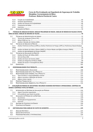 Curso de Pós-Graduação em Engenharia de Segurança do Trabalho
                                                 Disciplina: Gerenciamento de Risco
                                                 Professor: Roberto Portela de Castro

       4.3.4   Funções de Confiabilidade ........................................................................................................................... 64
       4.3.5   Variáveis Quantitativas ................................................................................................................................ 65
       4.3.6   Análise de Sistemas de Confiabilidade ......................................................................................................... 66
       4.3.7   Tratamento de Falhas .................................................................................................................................. 67
       4.3.8   Exercícios...................................................................................................................................................... 67
    4.4      AVALIAÇÃO DE RISCO ....................................................................................................................................... 70
5     - TÉCNICAS DE ANÁLISE DE RISCOS: ANÁLISE PRELIMINAR DE RISCOS. ANÁLISE DE MODOS DE FALHAS E EFEITO.
SÉRIE DE RISCO. ANÁLISE DE ÁRVORE DE FALHAS. .................................................................................................. 70
    5.1      TÉCNICAS DE IDENTIFICAÇÃO DE PERIGO ........................................................................................................ 72
       5.1.1   Técnica de Incidentes Críticos (TIC) .............................................................................................................. 72
       5.1.2   What-If (WI) ou E se...? ................................................................................................................................ 73
       5.1.3   Análise e Revisão de Critérios (ARC)............................................................................................................. 74
    5.2      TÉCNICAS DE ANÁLISE DE RISCOS .................................................................................................................. 75
       5.2.1   Análise Preliminar de Riscos (APR) ou Análise Preliminar de Perigos (APP) ou Preliminary Hazard Analysis
       (PHA) ..................................................................................................................................................................... 75
       5.2.2   Análise de Modos de Falha e Efeitos (AMFE) ou Failure Modes and Effects Analysis (FMEA) ..................... 77
       5.2.3   Análise de Operabilidade de Perigos (HAZOP) ............................................................................................. 84
    5.3      TÉCNICAS DE AVALIAÇÃO DE RISCOS .............................................................................................................. 91
       5.3.1   Análise de Árvore de Falhas (AAF) ............................................................................................................... 91
       5.3.2   Série de Risco (SR) ........................................................................................................................................ 96
       5.3.3   Análise de Árvore de Eventos (AAE) ............................................................................................................. 97
       5.3.4   Análise por Diagrama de Blocos (ADB) ........................................................................................................ 99
       5.3.5   Análise de Causas e Conseqüências (ACC) ................................................................................................. 100
    5.4      EXERCÍCIOS .................................................................................................................................................... 102
6       - RESPONSABILIDADES PELO PRODUTO ........................................................................................................108
    6.1          RESPONSABILIDADE E QUALIDADE ................................................................................................................ 108
    6.2          RESPONSABILIDADE CÍVIL PELO PRODUTO ................................................................................................... 111
    6.3          RESPONSABILIDADE CRIMINAL PELO PRODUTO ............................................................................................ 112
       6.3.1       Tipos de danos e responsabilidade criminal............................................................................................... 113
       6.3.2       Alguns conceitos e definições de Direito .................................................................................................... 114
       6.3.3       Alguns crimes e penas ................................................................................................................................ 114
    6.4          PERÍCIAS TRABALHISTAS ............................................................................................................................... 115
    6.5          RESPONSABILIDADE AMBIENTAL PELO PRODUTO ......................................................................................... 116
7   AVALIAÇÃO DE PERDAS DE UM SISTEMA: RECURSOS HUMANOS MATERIAIS E OPERACIONAIS. CONTROLE DE
DANOS E CONTROLE TOTAL DE PERDAS ................................................................................................................116
    7.1          INTRODUÇÃO AO SISTEMA DE AVALIAÇÃO DE PERDAS ................................................................................. 116
       7.1.1        Alguns Conceitos importantes ................................................................................................................... 117
       7.1.2        Circunstâncias que levam às perdas .......................................................................................................... 118
    7.2          AVALIAÇÃO DE PERDAS DE UM SISTEMA ....................................................................................................... 118
       7.2.1        Ausentismo ................................................................................................................................................ 119
       7.2.2        Paralisação de Equipamentos .................................................................................................................... 119
       7.2.3        Exercício ..................................................................................................................................................... 119
    7.3          SISTEMA DE CONTROLE DE DANOS ............................................................................................................... 120
    7.4          CONTROLE DE PERDAS .................................................................................................................................. 122
8       - METODOLOGIA PARA ANÁLISE DE CUSTO DE ACIDENTES ............................................................................123
    8.1          ANÁLISE HISTÓRICA ....................................................................................................................................... 123
    8.2          DADOS ESTATÍSTICOS .................................................................................................................................... 123
    8.3          PANORAMA NACIONAL E INTERNACIONAL ...................................................................................................... 124

castrorpc@yahoo.com.br                                                                                                                                                               3
 