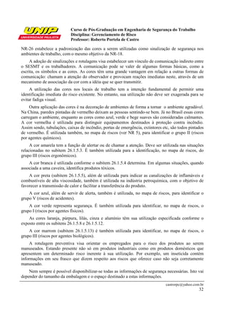 Curso de Pós-Graduação em Engenharia de Segurança do Trabalho
                           Disciplina: Gerenciamento de Risco
                           Professor: Roberto Portela de Castro

NR-26 estabelece a padronização das cores a serem utilizadas como sinalização de segurança nos
ambientes de trabalho, com o mesmo objetivo da NR-18.
     A adoção de sinalizações e rotulagens visa estabelecer um vínculo de comunicação indireto entre
o SESMT e os trabalhadores. A comunicação pode se valer de algumas formas básicas, como a
escrita, os símbolos e as cores. As cores têm uma grande vantagem em relação a outras formas de
comunicação: chamam a atenção do observador e provocam reações imediatas neste, através de um
mecanismo de associação da cor com a idéia que se quer transmitir.
     A utilização das cores nos locais de trabalho tem a intenção fundamental de permitir uma
identificação imediata do risco existente. No entanto, sua utilização não deve ser exagerada para se
evitar fadiga visual.
     Outra aplicação das cores é na decoração de ambientes de forma a tornar o ambiente agradável.
Na China, paredes pintadas de vermelho deixam as pessoas sentindo-se bem. Já no Brasil essas cores
carregam o ambiente, enquanto as cores como azul, verde e bege suaves são consideradas calmantes.
A cor vermelha é utilizada para distinguir equipamentos destinados à proteção contra incêndio.
Assim sendo, tubulações, caixas de incêndio, portas de emergência, extintores etc, são todos pintados
de vermelho. É utilizada também, no mapa de riscos (ver NR 5), para identificar o grupo II (riscos
por agentes químicos).
     A cor amarela tem a função de alertar ou de chamar a atenção. Deve ser utilizada nas situações
relacionadas no subitem 26.1.5.3. É também utilizada para a identificação, no mapa de riscos, do
grupo III (riscos ergonômicos).
    A cor branca é utilizada conforme o subitem 26.1.5.4 determina. Em algumas situações, quando
associada a uma caveira, identifica produtos tóxicos.
    A cor preta (subitem 26.1.5.5), além de utilizada para indicar as canalizações de inflamáveis e
combustíveis de alta viscosidade, também é utilizada na indústria petroquímica, com o objetivo de
favorecer a transmissão de calor e facilitar a transferência do produto.
    A cor azul, além de servir de alerta, também é utilizada, no mapa de riscos, para identificar o
grupo V (riscos de acidentes).
    A cor verde representa segurança. É também utilizada para identificar, no mapa de riscos, o
grupo I (riscos por agentes físicos).
    As cores laranja, púrpura, lilás, cinza e alumínio têm sua utilização especificada conforme o
exposto entre os subitens 26.1.5.8 e 26.1.5.12.
    A cor marrom (subitem 26.1.5.13) é também utilizada para identificar, no mapa de riscos, o
grupo III (riscos por agentes biológicos).
     A rotulagem preventiva visa orientar os empregados para o risco dos produtos ao serem
manuseados. Estando presente não só em produtos industriais como em produtos domésticos que
apresentem um determinado risco inerente à sua utilização. Por exemplo, um inseticida contém
informações em seu frasco que dizem respeito aos riscos que oferece caso não seja corretamente
manuseado.
    Nem sempre é possível disponibilizar-se todas as informações de segurança necessárias. Isto vai
depender do tamanho da embalagem e o espaço destinado a estas informações.
                                                                                castrorpc@yahoo.com.br
                                                                                                   32
 