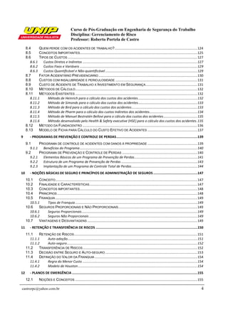 Curso de Pós-Graduação em Engenharia de Segurança do Trabalho
                                                Disciplina: Gerenciamento de Risco
                                                Professor: Roberto Portela de Castro

     8.4      QUEM PERDE COM OS ACIDENTES DE TRABALHO? ........................................................................................ 124
     8.5      CONCEITOS I MPORTANTES............................................................................................................................. 125
     8.6      TIPOS DE CUSTOS .......................................................................................................................................... 127
        8.6.1    Custos Diretos e Indiretos .......................................................................................................................... 127
        8.6.2    Custos Fixos e Variáveis ............................................................................................................................. 129
        8.6.3    Custos Quantificável e Não-quantificável .................................................................................................. 129
     8.7      FATOR ACIDENTÁRIO PREVIDENCIÁRIO ......................................................................................................... 130
     8.8      CUSTOS COM INSALUBRIDADE E PERICULOSIDADE ....................................................................................... 131
     8.9      CUSTO DE ACIDENTE DE TRABALHO X INVESTIMENTO EM SEGURANÇA ....................................................... 131
     8.10     MÉTODOS DE CÁLCULO.................................................................................................................................. 132
     8.11     MÉTODOS EXISTENTES .................................................................................................................................. 132
        8.11.1     Método de Heinrich para o cálculo dos custos dos acidentes ............................................................... 132
        8.11.2     Método de Simonds para o cálculo dos custos dos acidentes ............................................................... 133
        8.11.3     Método de Bird para o cálculo dos custos dos acidentes ...................................................................... 133
        8.11.4     Método de Pharm para o cálculo dos custos indiretos dos acidentes................................................... 134
        8.11.5     Método de Manuel Bestratén Bellovi para o cálculo dos custos dos acidentes .................................... 135
        8.11.6     Método desenvolvido pelo Health & Safety executive (HSE) para o cálculo dos custos dos acidentes . 135
     8.12     MÉTODO DA FUNDACENTRO .......................................................................................................................... 136
     8.13     MODELO DE FICHA PARA CÁLCULO DO CUSTO EFETIVO DE ACIDENTES ..................................................... 137
9        - PROGRAMAS DE PREVENÇÃO E CONTROLE DE PERDAS ...............................................................................139
     9.1      PROGRAMA DE CONTROLE DE ACIDENTES COM DANOS À PROPRIEDADE ..................................................... 139
        9.1.1   Benefícios do Programa ............................................................................................................................. 140
     9.2      PROGRAMA DE PREVENÇÃO E CONTROLE DE PERDAS ................................................................................ 140
        9.2.1   Elementos Básicos de um Programa de Prevenção de Perdas ................................................................... 141
        9.2.2   Estrutura de um Programa de Prevenção de Perdas ................................................................................. 143
        9.2.3   Implantação de um Programa de Controle Total de Perdas ...................................................................... 144
10       - NOÇÕES BÁSICAS DE SEGURO E PRINCÍPIOS DE ADMINISTRAÇÃO DE SEGUROS ...........................................147
     10.1    CONCEITO ....................................................................................................................................................... 147
     10.2    FINALIDADE E CARACTERÍSTICAS................................................................................................................... 147
     10.3    CONCEITOS IMPORTANTES ............................................................................................................................. 148
     10.4    PRINCÍPIOS ..................................................................................................................................................... 148
     10.5    FRANQUIA ....................................................................................................................................................... 149
       10.5.1     Tipos de Franquia .................................................................................................................................. 149
     10.6    SEGUROS PROPORCIONAIS E NÃO PROPORCIONAIS .................................................................................... 149
       10.6.1     Seguros Proporcionais ........................................................................................................................... 149
       10.6.2     Seguros Não Proporcionais ................................................................................................................... 149
     10.7    VANTAGENS E DESVANTAGENS ..................................................................................................................... 149
11       - RETENÇÃO E TRANSFERÊNCIA DE RISCOS ...................................................................................................150
     11.1    RETENÇÃO DE RISCOS ................................................................................................................................... 151
       11.1.1     Auto-adoção .......................................................................................................................................... 151
       11.1.2     Auto-seguro........................................................................................................................................... 152
     11.2    TRANSFERÊNCIA DE RISCOS .......................................................................................................................... 152
     11.3    DECISÃO ENTRE SEGURO E AUTO-SEGURO .................................................................................................. 153
     11.4    DEFINIÇÃO DO VALOR DA FRANQUIA ............................................................................................................. 154
       11.4.1     Regra do Menor Custo .......................................................................................................................... 154
       11.4.2     Modelo de Houston ............................................................................................................................... 154
12       - PLANOS DE EMERGÊNCIA ..........................................................................................................................155
     12.1        NOÇÕES E CONCEITOS .................................................................................................................................. 155

castrorpc@yahoo.com.br                                                                                                                                                         4
 
