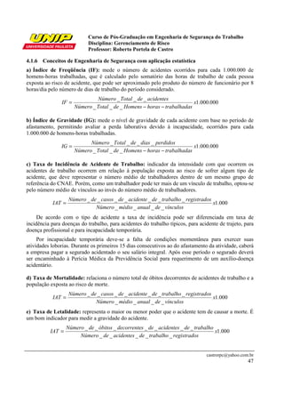 Curso de Pós-Graduação em Engenharia de Segurança do Trabalho
                            Disciplina: Gerenciamento de Risco
                            Professor: Roberto Portela de Castro

4.1.6 Conceitos de Engenharia de Segurança com aplicação estatística
a) Índice de Freqüência (IF): mede o número de acidentes ocorridos para cada 1.000.000 de
homens-horas trabalhadas, que é calculado pelo somatório das horas de trabalho de cada pessoa
exposta ao risco de acidente, que pode ser aproximado pelo produto do número de funcionário por 8
horas/dia pelo número de dias de trabalho do período considerado.
                                Número _ Total _ de _ acidentes
                IF =                                                      x1.000.000
                       Número _ Total _ de _ Homens − horas − trabalhadas

b) Índice de Gravidade (IG): mede o nível de gravidade de cada acidente com base no período de
afastamento, permitindo avaliar a perda laborativa devido à incapacidade, ocorridos para cada
1.000.000 de homens-horas trabalhadas.
                             Número _ Total _ de _ dias _ perdidos
               IG =                                                       x1.000.000
                       Número _ Total _ de _ Homens − horas − trabalhadas

c) Taxa de Incidência de Acidente de Trabalho: indicador da intensidade com que ocorrem os
acidentes de trabalho ocorrem em relação à população exposta ao risco de sofrer algum tipo de
acidente, que deve representar o número médio de trabalhadores dentro de um mesmo grupo de
referência do CNAE. Porém, como um trabalhador pode ter mais de um vínculo de trabalho, optou-se
pelo número médio de vínculos ao invés do número médio de trabalhadores.
                   Número _ de _ casos _ de _ acidente _ de _ trabalho _ registrados
           IAT =                                                                     x1.000
                              Número _ médio _ anual _ de _ vínculos
     De acordo com o tipo de acidente a taxa de incidência pode ser diferenciada em taxa de
incidência para doenças do trabalho, para acidentes do trabalho típicos, para acidente de trajeto, para
doença profissional e para incapacidade temporária.
     Por incapacidade temporária deve-se a falta de condições momentânea para exercer suas
atividades loborias. Durante os primeiros 15 dias consecutivos ao do afastamento da atividade, caberá
a empresa pagar a segurado acidentado o seu salário integral. Após esse período o segurado deverá
ser encaminhado à Perícia Médica da Previdência Social para requerimento de um auxílio-doença
acidentário.

d) Taxa de Mortalidade: relaciona o número total de óbitos decorrentes de acidentes de trabalho e a
população exposta ao risco de morte.
                   Número _ de _ casos _ de _ acidente _ de _ trabalho _ registrados
           IAT =                                                                     x1.000
                              Número _ médio _ anual _ de _ vínculos
e) Taxa de Letalidade: representa o maior ou menor poder que o acidente tem de causar a morte. É
um bom indicador para medir a gravidade do acidente.
                  Número _ de _ óbitos _ decorrentes _ de _ acidentes _ de _ trabalho
          IAT =                                                                       x1.000
                       Número _ de _ acidentes _ de _ trabalho _ registrados


                                                                                 castrorpc@yahoo.com.br
                                                                                                    47
 