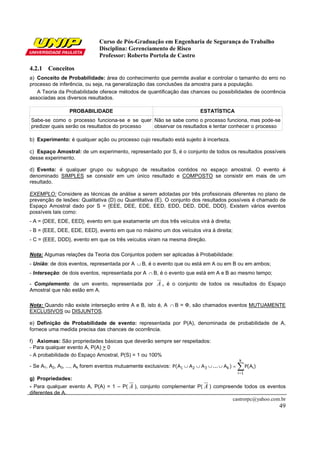 Curso de Pós-Graduação em Engenharia de Segurança do Trabalho
                              Disciplina: Gerenciamento de Risco
                              Professor: Roberto Portela de Castro

4.2.1 Conceitos
a) Conceito de Probabilidade: área do conhecimento que permite avaliar e controlar o tamanho do erro no
processo de inferência, ou seja, na generalização das conclusões da amostra para a população.
   A Teoria da Probabilidade oferece métodos de quantificação das chances ou possibilidades de ocorrência
associadas aos diversos resultados.

                 PROBABILIDADE                                             ESTATÍSTICA
Sabe-se como o processo funciona-se e se quer Não se sabe como o processo funciona, mas pode-se
predizer quais serão os resultados do processo observar os resultados e tentar conhecer o processo

b) Experimento: é qualquer ação ou processo cujo resultado está sujeito à incerteza.

c) Espaço Amostral: de um experimento, representado por S, é o conjunto de todos os resultados possíveis
desse experimento.

d) Evento: é qualquer grupo ou subgrupo de resultados contidos no espaço amostral. O evento é
denominado SIMPLES se consistir em um único resultado e COMPOSTO se consistir em mais de um
resultado.

EXEMPLO: Considere as técnicas de análise a serem adotadas por três profissionais diferentes no plano de
prevenção de lesões: Qualitativa (D) ou Quantitativa (E). O conjunto dos resultados possíveis é chamado de
Espaço Amostral dado por S = {EEE, DEE, EDE, EED, EDD, DED, DDE, DDD}. Existem vários eventos
possíveis tais como:
- A = {DEE, EDE, EED}, evento em que exatamente um dos três veículos virá à direita;
- B = {EEE, DEE, EDE, EED}, evento em que no máximo um dos veículos vira à direita;
- C = {EEE, DDD}, evento em que os três veículos viram na mesma direção.

Nota: Algumas relações da Teoria dos Conjuntos podem ser aplicadas à Probabilidade:
- União: de dois eventos, representada por A ∪ B, é o evento que ou está em A ou em B ou em ambos;
- Interseção: de dois eventos, representada por A ∩ B, é o evento que está em A e B ao mesmo tempo;

- Complemento: de um evento, representada por A , é o conjunto de todos os resultados do Espaço
Amostral que não estão em A.

Nota: Quando não existe interseção entre A e B, isto é, A ∩ B = Ф, são chamados eventos MUTUAMENTE
EXCLUSIVOS ou DISJUNTOS.

e) Definição de Probabilidade de evento: representada por P(A), denominada de probabilidade de A,
fornece uma medida precisa das chances de ocorrência.

f) Axiomas: São propriedades básicas que deverão sempre ser respeitados:
- Para qualquer evento A, P(A) > 0
- A probabilidade do Espaço Amostral, P(S) = 1 ou 100%
                                                                                               k
- Se A1, A2, A3, ..., Ak forem eventos mutuamente exclusivos: P(A1 ∪ A2 ∪ A3 ∪ ... ∪ Ak ) =   ∑ P(A )
                                                                                              i =1
                                                                                                     i


g) Propriedades:
- Para qualquer evento A, P(A) = 1 – P( A ), conjunto complementar P( A ) compreende todos os eventos
diferentes de A.
                                                                                 castrorpc@yahoo.com.br
                                                                                                         49
 