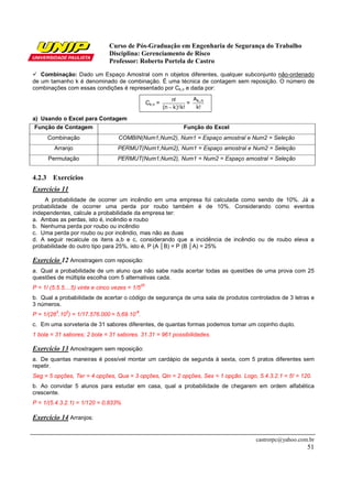 Curso de Pós-Graduação em Engenharia de Segurança do Trabalho
                               Disciplina: Gerenciamento de Risco
                               Professor: Roberto Portela de Castro
   Combinação: Dado um Espaço Amostral com n objetos diferentes, qualquer subconjunto não-ordenado
de um tamanho k é denominado de combinação. É uma técnica de contagem sem reposição. O número de
combinações com essas condições é representado por Ck,n e dada por:

                                                                  n!      A
                                                     Ck,n =              = k, n
                                                              (n − k)!k!   k!

a) Usando o Excel para Contagem
 Função de Contagem                                                   Função do Excel
      Combinação                   COMBIN(Num1;Num2), Num1 = Espaço amostral e Num2 = Seleção
         Arranjo                   PERMUT(Num1;Num2), Num1 = Espaço amostral e Num2 = Seleção
      Permutação                   PERMUT(Num1;Num2), Num1 = Num2 = Espaço amostral = Seleção


4.2.3 Exercícios
Exercício 11
    A probabilidade de ocorrer um incêndio em uma empresa foi calculada como sendo de 10%. Já a
probabilidade de ocorrer uma perda por roubo também é de 10%. Considerando como eventos
independentes, calcule a probabilidade da empresa ter:
a. Ambas as perdas, isto é, incêndio e roubo
b. Nenhuma perda por roubo ou incêndio
c. Uma perda por roubo ou por incêndio, mas não as duas
d. A seguir recalcule os itens a,b e c, considerando que a incidência de incêndio ou de roubo eleva a
probabilidade do outro tipo para 25%, isto é, P (A │B) = P (B │A) = 25%

Exercício 12 Amostragem com reposição:
a. Qual a probabilidade de um aluno que não sabe nada acertar todas as questões de uma prova com 25
questões de múltipla escolha com 5 alternativas cada.
                                                25
P = 1/ (5.5.5....5) vinte e cinco vezes = 1/5
b. Qual a probabilidade de acertar o código de segurança de uma sala de produtos controlados de 3 letras e
3 números.
         3    3                           -8
P = 1/(26 .10 ) = 1/17.576.000 = 5,69.10 .
c. Em uma sorveteria de 31 sabores diferentes, de quantas formas podemos tomar um copinho duplo.
1 bola = 31 sabores; 2 bola = 31 sabores. 31.31 = 961 possibilidades.

Exercício 13 Amostragem sem reposição:
a. De quantas maneiras é possível montar um cardápio de segunda à sexta, com 5 pratos diferentes sem
repetir.
Seg = 5 opções, Ter = 4 opções, Qua = 3 opções, Qin = 2 opções, Sex = 1 opção. Logo, 5.4.3.2.1 = 5! = 120.
b. Ao convidar 5 alunos para estudar em casa, qual a probabilidade de chegarem em ordem alfabética
crescente.
P = 1/(5.4.3.2.1) = 1/120 = 0,833%

Exercício 14 Arranjos:


                                                                                        castrorpc@yahoo.com.br
                                                                                                           51
 