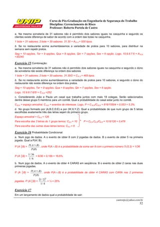 Curso de Pós-Graduação em Engenharia de Segurança do Trabalho
                                  Disciplina: Gerenciamento de Risco
                                  Professor: Roberto Portela de Castro

a. Na mesma sorveteria de 31 sabores não é permitido dois sabores iguais na casquinha e segundo os
clientes existe diferença de sabor de acordo com a ordem das bolas na casquinha.
1 bola = 31 sabores; 2 bola = 30 sabores. 31.30 = A31,2 = 930 tipos.
b. Se no restaurante acima aumentássemos a variedade de pratos para 10 sabores, para distribuir na
semana sem repetir pratos.
Seg = 10 opções, Ter = 9 opções, Qua = 8 opções, Qin = 7 opções, Sex = 6 opção. Logo, 10.9.8.7.6 = A10,5
=30240.

Exercício 15 Combinação:
a. Na mesma sorveteria de 31 sabores não é permitido dois sabores iguais na casquinha e segundo o dono
da sorveteria não existe diferença na ordem dos sabores
1 bola = 31 sabores; 2 bola = 30 sabores. 31.30/2 = C31,2 = 465 tipos.
b. Se no restaurante acima aumentássemos a variedade de pratos para 10 sabores, e segundo o dono do
restaurante não existe diferença na ordem dos pratos.
Seg = 10 opções, Ter = 9 opções, Qua = 8 opções, Qin = 7 opções, Sex = 6 opção.
Logo, 10.9.8.7.6/5! = C10,5 =252.
c. Considerando João e Paula um casal que trabalha juntos com mais 18 colegas. Serão selecionados
dentre desse grupo 5 membros para um comitê. Qual a probabilidade do casal estar junto no comitê.
C20,5 = espaço amostral, C18,3 = eventos de interesse. Logo, P = C18,3/C20,5 = 816/15504 = 0,053 = 5,3%.
d. No grupo formado por (A,B,C,D,E) e por (W,X,Y,Z). Qual a probabilidade de que num grupo de 5 letras
escolhidas exatamente três das letras sejam do primeiro grupo.
Espaço amostral = C9,5 = 126
Para escolha das 3 letras do 1 grupo temos: C5,3 = 10       P = C5,3.C4,2/C9,5 = 10.6/126 = 0,476
Para escolha das outras duas letras temos: C4,2 = 6

Exercício 16 Probabilidade Condicional:
a. Num jogo de dados. A o evento de obter 8 com 2 jogadas de dados. B o evento de obter 5 na primeira
jogada. Qual a P(A B).

P (A │B) = P( A ∩ B) , onde P(A ∩ B) é a probabilidade da soma ser 8 com o primeiro número 5 (5,3) = 1/36
               P( B)
             1 / 36
P (A │B) =          = 6/36 = 0,166 = 16,6%
             1/ 6
b. Num jogo de dados. A o evento de obter 4 CARAS em seqüência. B o evento de obter 2 caras nas duas
primeiras jogadas.

P (A │B) = P( A ∩ B) , onde P(A ∩ B) é a probabilidade de obter 4 CARAS com CARA nas 2 primeiras
                 P( B)

jogadas. P (A │B) =
                         (1 / 2)4 = ¼ = 25%
                          1/ 4

Exercício 17
Em um lançamento de dados qual a probabilidade de sair:
                                                                                         castrorpc@yahoo.com.br
                                                                                                            52
 