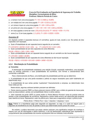 Curso de Pós-Graduação em Engenharia de Segurança do Trabalho
                             Disciplina: Gerenciamento de Risco
                             Professor: Roberto Portela de Castro

a. o número 5 em uma única jogada: P = 1/6 = 0,1666 ou 16,66%
b. um múltiplo de 3 em uma única jogada: P = 2/6 = 0,333 ou 33,33%
c. um número ímpar em uma única jogada: P = 3/6 = 0,50 ou 50%
d. um primo em uma única jogada: P = 1/6 + 1/6 + 1/6 + 1/6 = 0,66 ou 66,66%
e. em duas jogadas a soma ser nove: (3;6),(4;5),(5;4),(6;3). P = 4/(6.6) = 4/36 = 11,11%
f. soma 2 ou 12 em duas jogadas: (1;1),(6;6). P = 2/36 = 0,0555 = 5,55%

Exercício 18
Um depósito contém 4 capacetes brancos e 6 vermelhos, iguais em tudo, exceto a cor. No sorteio de dois
capacetes com reposição.
a. Qual a Probabilidade de sair capacete branco seguida de um vermelho.
P = 4/10.6/10 = 24/100 = 0,24 = 24% ou P = (4.6)/(10.10) = 0,24 = 24%
b. Qual a probabilidade de sair dois capacetes de cores diferentes.
P(V,B) + P(B,V) = 24% + 24% = 48%
c. Qual a probabilidade de sair um capacete branco seguido de um vermelho se não houver reposição.
P = 4/10.6/9 = 24/90 = 26,66%
d. Qual a probabilidade de sair capacetes de cores diferentes se não houver reposição.
P(V,B) + P(B,V) = 4/10.6/9 + 6/10.4/9 = 24/90 + 24/90 = 53,33%

4.2.4 Distribuição de Probabilidade
a) Conceitos
     A distribuição de probabilidade estabelece uma relação (função, expressão matemática, uma equação)
entre os eventos possíveis e suas probabilidades de ocorrência, com formas e características bem
conhecidas e definidas.
    Para o Gerenciamento de Risco, uma distribuição de probabilidade permite que se determine:
   A probabilidade de que uma perda excederá o prêmio do seguro necessário para cobrir totalmente um
determinado risco;
   A probabilidade de que certas perdas “quebrariam” financeiramente a empresa, se determinado risco
fosse retido por ela.
   Neste estudo, algumas variáveis também precisam ser definidas:
   Perda máxima possível (PMP) ou Dano potencial máximo (DPM): que a critério do gerente de riscos pode
variar ao desconsiderar perdas com probabilidade inferior à certos valores.
   Valor esperado de perda (VEP) ou perda media ou Perda Máxima Provável: soma do produto entre as
perdas e suas probabilidades de ocorrência. Representa a perda média anual a ser absorvida pela empresa
caso retenha os riscos. Representa o valor do prêmio puro, base para a seguradora compor o prêmio bruto.
                     Prêmio Bruto = Prêmio Puro + taxa + impostos + despesas + lucro
Nota: Prêmio é a importância paga pelo segurado ao segurador, ou seja, é o custo do seguro para o
segurado da transferência do risco de perdas e danos que determinado evento possa lhe causar.

   No entanto, a prática demonstra que esses valores possuem uma significativa margem de incerteza e
mesmo com uso de informações e dados históricos, o uso de distribuições matemáticas para representar o
comportamento das probabilidades dos eventos acontecerem têm-se mostrado muito eficiente.

                                                                                       castrorpc@yahoo.com.br
                                                                                                          53
 