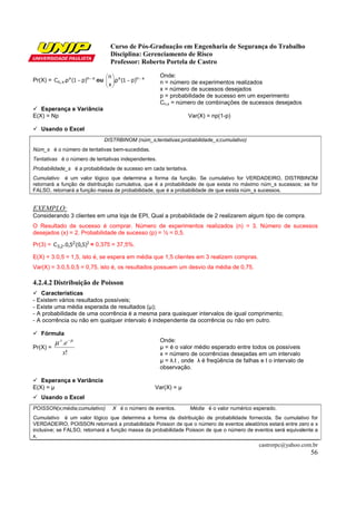 Curso de Pós-Graduação em Engenharia de Segurança do Trabalho
                                    Disciplina: Gerenciamento de Risco
                                    Professor: Roberto Portela de Castro

                                  n                   Onde:
Pr(X) = Cn, x.px (1 − p)n − x ou  .px (1 − p)n − x
                                 x                    n = número de experimentos realizados
                                   
                                                        x = número de sucessos desejados
                                                        p = probabilidade de sucesso em um experimento
                                                        Cn,x = número de combinações de sucessos desejados
   Esperança e Variância
E(X) = Np                                                           Var(X) = np(1-p)

   Usando o Excel
                                 DISTRBINOM (núm_s;tentativas;probabilidade_s;cumulativo)
Núm_s é o número de tentativas bem-sucedidas.
Tentativas é o número de tentativas independentes.
Probabilidade_s é a probabilidade de sucesso em cada tentativa.
Cumulativo é um valor lógico que determina a forma da função. Se cumulativo for VERDADEIRO, DISTRBINOM
retornará a função de distribuição cumulativa, que é a probabilidade de que exista no máximo núm_s sucessos; se for
FALSO, retornará a função massa de probabilidade, que é a probabilidade de que exista núm_s sucessos.


EXEMPLO:
Considerando 3 clientes em uma loja de EPI, Qual a probabilidade de 2 realizarem algum tipo de compra.
O Resultado de sucesso é comprar. Número de experimentos realizados (n) = 3. Número de sucessos
desejados (x) = 2. Probabilidade de sucesso (p) = ½ = 0,5.

Pr(3) = C3,2.0,52(0,5)1 = 0,375 = 37,5%.

E(X) = 3.0,5 = 1,5, isto é, se espera em média que 1,5 clientes em 3 realizem compras.
Var(X) = 3.0,5.0,5 = 0,75, isto é, os resultados possuem um desvio da média de 0,75.

4.2.4.2 Distribuição de Poisson
   Características
- Existem vários resultados possíveis;
- Existe uma média esperada de resultados (µ);
- A probabilidade de uma ocorrência é a mesma para quaisquer intervalos de igual comprimento;
- A ocorrência ou não em qualquer intervalo é independente da ocorrência ou não em outro.

   Fórmula
          µ x .e − µ                                    Onde:
Pr(X) =                                                 µ = é o valor médio esperado entre todos os possíveis
              x!                                        x = número de ocorrências desejadas em um intervalo
                                                        µ = λ.t , onde λ é freqüência de falhas e t o intervalo de
                                                        observação.

   Esperança e Variância
E(X) = µ                                               Var(X) = µ
   Usando o Excel
POISSON(x;média;cumulativo)          X é o número de eventos.       Média é o valor numérico esperado.
Cumulativo é um valor lógico que determina a forma da distribuição de probabilidade fornecida. Se cumulativo for
VERDADEIRO, POISSON retornará a probabilidade Poisson de que o número de eventos aleatórios estará entre zero e x
inclusive; se FALSO, retornará a função massa da probabilidade Poisson de que o número de eventos será equivalente a
x.
                                                                                               castrorpc@yahoo.com.br
                                                                                                                     56
 