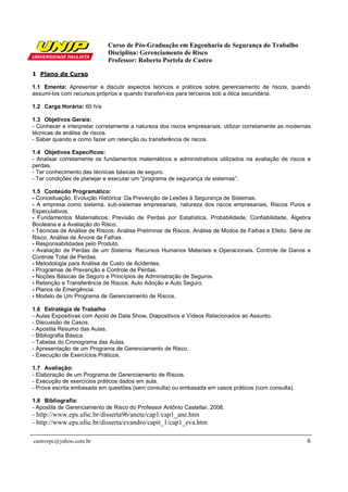 Curso de Pós-Graduação em Engenharia de Segurança do Trabalho
                             Disciplina: Gerenciamento de Risco
                             Professor: Roberto Portela de Castro

1 Plano de Curso

1.1 Ementa: Apresentar e discutir aspectos teóricos e práticos sobre gerenciamento de riscos, quando
assumi-los com recursos próprios e quando transferi-los para terceiros sob a ótica secundária.

1.2 Carga Horária: 60 h/a

1.3 Objetivos Gerais:
- Conhecer e interpretar corretamente a natureza dos riscos empresariais; utilizar corretamente as modernas
técnicas de análise de riscos.
- Saber quando e como fazer um retenção ou transferência de riscos.

1.4 Objetivos Específicos:
- Analisar corretamente os fundamentos matemáticos e administrativos utilizados na avaliação de riscos e
perdas.
- Ter conhecimento das técnicas básicas de seguro.
- Ter condições de planejar e executar um “programa de segurança de sistemas”.

1.5 Conteúdo Programático:
- Conceituação, Evolução Histórica: Da Prevenção de Lesões à Segurança de Sistemas.
- A empresa como sistema, sub-sistemas empresariais, natureza dos riscos empresariais, Riscos Puros e
Especulativos.
- Fundamentos Matemáticos: Previsão de Perdas por Estatística, Probabilidade, Confiabilidade, Álgebra
Booleana e a Avaliação do Risco.
- Técnicas de Análise de Riscos: Análise Preliminar de Riscos. Análise de Modos de Falhas e Efeito. Série de
Risco. Análise de Árvore de Falhas.
- Responsabilidades pelo Produto.
- Avaliação de Perdas de um Sistema: Recursos Humanos Materiais e Operacionais. Controle de Danos e
Controle Total de Perdas.
- Metodologia para Análise de Custo de Acidentes.
- Programas de Prevenção e Controle de Perdas.
- Noções Básicas de Seguro e Princípios de Administração de Seguros.
- Retenção e Transferência de Riscos: Auto Adoção e Auto Seguro.
- Planos de Emergência.
- Modelo de Um Programa de Gerenciamento de Riscos.

1.6 Estratégia de Trabalho
- Aulas Expositivas com Apoio de Data Show, Diapositivos e Vídeos Relacionados ao Assunto.
- Discussão de Casos.
- Apostila Resumo das Aulas.
- Bibliografia Básica.
- Tabelas do Cronograma das Aulas.
- Apresentação de um Programa de Gerenciamento de Risco.
- Execução de Exercícios Práticos.

1.7 Avaliação:
- Elaboração de um Programa de Gerenciamento de Riscos.
- Execução de exercícios práticos dados em aula.
- Prova escrita embasada em questões (sem consulta) ou embasada em casos práticos (com consulta).

1.8 Bibliografia:
- Apostila de Gerenciamento de Risco do Professor Antônio Castellar, 2008.
- http://www.eps.ufsc.br/disserta96/anete/cap1/cap1_ane.htm
- http://www.eps.ufsc.br/disserta/evandro/capit_1/cap1_eva.htm

castrorpc@yahoo.com.br                                                                                    6
 