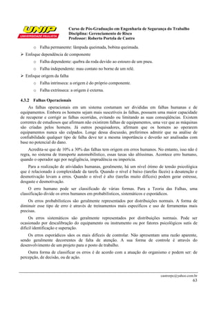Curso de Pós-Graduação em Engenharia de Segurança do Trabalho
                            Disciplina: Gerenciamento de Risco
                            Professor: Roberto Portela de Castro

       o Falha permanente: lâmpada queimada, bobina queimada.
  Enfoque dependência de componente
       o Falha dependente: quebra da roda devido ao estouro de um pneu.
       o Falha independente: mau contato no borne de um relé.
  Enfoque origem da falha
       o Falha intrínseca: a origem é do próprio componente.
       o Falha extrínseca: a origem é externa.

4.3.2 Falhas Operacionais
    As falhas operacionais em um sistema costumam ser divididas em falhas humanas e de
equipamentos. Embora os homens sejam mais suscetíveis às falhas, possuem uma maior capacidade
de recuperar e corrigir as falhas ocorridas, evitando ou limitando as suas conseqüências. Existem
correntes de estudiosos que afirmam não existirem falhas de equipamentos, uma vez que as máquinas
são criadas pelos homens. Já outros pesquisadores, afirmam que os homens ao operarem
equipamentos nunca são culpados. Longe dessa discussão, preferimos admitir que na análise de
confiabilidade qualquer tipo de falha deve ter a mesma importância e deverão ser analisadas com
base no potencial do dano.
    Acredita-se que de 10% a 30% das falhas tem origem em erros humanos. No entanto, isso não é
regra, no sistema de transporte automobilístico, essas taxas são altíssimas. Acontece erro humano,
quando o operador age por negligência, imprudência ou imperícia.
    Para a realização de atividades humanas, geralmente, há um nível ótimo de tensão psicológica
que é relacionado à complexidade da tarefa. Quando o nível é baixo (tarefas fáceis) a desatenção e
desmotivação levam a erros. Quando o nível é alto (tarefas muito difíceis) podem gerar estresse,
desgaste e desmotivação.
     O erro humano pode ser classificado de várias formas. Para a Teoria das Falhas, uma
classificação divide os erros humanos em probabilísticos, sistemáticos e esporádicos.
    Os erros probabilísticos são geralmente representados por distribuições normais. A forma de
diminuir esse tipo de erro é através de treinamentos mais específicos e uso de ferramentas mais
precisas.
     Os erros sistemáticos são geralmente representados por distribuições normais. Pode ser
ocasionado por descalibração do equipamento ou instrumento ou por fatores psicológicos sutis de
difícil identificação e superação.
    Os erros esporádicos sãos os mais difíceis de controlar. Não apresentam uma razão aparente,
sendo geralmente decorrentes de falta de atenção. A sua forma de controle é através do
desenvolvimento de um projeto para o posto de trabalho.
    Outra forma de classificar os erros é de acordo com a atuação do organismo e podem ser: de
percepção, de decisão, ou de ação.



                                                                             castrorpc@yahoo.com.br
                                                                                                63
 