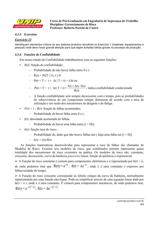 Curso de Pós-Graduação em Engenharia de Segurança do Trabalho
                                 Disciplina: Gerenciamento de Risco
                                 Professor: Roberto Portela de Castro

4.3.3 Exercício
Exercício 23
Identifiquem elementos críticos do seu sistema produtivo escolhido no Exercício 1 (materiais, equipamentos e
pessoal) onde deve haver grande atenção para que sejam evitadas falhas graves no processo de produção.

4.3.4 Funções de Confiabilidade
   Em nosso estudo de Confiabilidade trabalharemos com as seguintes funções:
   •    R(t): função de confiabilidade;
             –   Probabilidade de não haver falha entre 0 e t;
             –   R(t) = Pr(T ≤ t), t ≥ 0
             –   Pr(t < T < t + ∆t | T > t) = λ∆t ou
                                                 F(t + ∆t) - F(t)
             –    Pr(t < T < t + ∆t | T > t) =                    , indica confiabilidade condicionada
                                                      R(t)
             –   A função confiabilidade será sempre decrescente com o tempo, pois as probabilidades
                 de sobrevivência de um componente sempre diminuem de acordo com a taxa de
                 utilização e em razão dos mecanismos de desgaste e de fadiga.
   •    F(t) = 1 - R(t): função de falhas acumuladas;
             –   Probabilidade de haver falha entre 0 e t;
   •    f(t): densidade acumulada de falhas;
             –   Probabilidade de haver uma falha entre [t + Dt];
   •    h(t): função taxa de risco;
             –   Probabilidade de, dado que não houve falhas até t, haja uma falha em [t + Dt].
             –   h(t) = f(t)/R(t)
     As funções matemáticas desenvolvidas para representar a taxa de falhas são chamadas de
Modelos de Risco. Existem seis modelos de risco, que combinados permite representar quase
totalidade dos mecanismos de risco existentes na prática. Os modelos de risco são: constante,
crescente, decrescente, curva da banheira piecewise linear, função de potência e exponencial.
   A Função de risco constante é comum para componentes eletrônicos e é representada por h(t) = λ,
de onde podemos tirar que           R(t) = e- λt ; f(t) = λ e - λt , onde λ é uma constante e expresso por
falhas/unidade de tempo.
   A Função de risco crescente corresponde ao último estágio da curva da banheira, normalmente
representando por uma função não-linear. Pode-se simplificar através de uma equação linear dada por
h(t) = λ t, onde λ é uma constante. É comum para componentes mecânicos, de onde podemos tirar,
R(t) = e -λ (t 2 ) ; f(t) = λe -λ (t 2 ) .
              2                     2




                                                                                         castrorpc@yahoo.com.br
                                                                                                            64
 