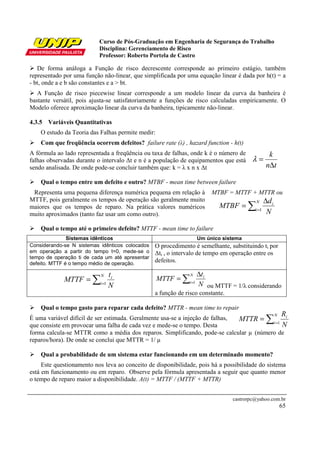 Curso de Pós-Graduação em Engenharia de Segurança do Trabalho
                           Disciplina: Gerenciamento de Risco
                           Professor: Roberto Portela de Castro

   De forma análoga a Função de risco decrescente corresponde ao primeiro estágio, também
representado por uma função não-linear, que simplificada por uma equação linear é dada por h(t) = a
- bt, onde a e b são constantes e a > bt.
   A Função de risco piecewise linear corresponde a um modelo linear da curva da banheira é
bastante versátil, pois ajusta-se satisfatoriamente a funções de risco calculadas empiricamente. O
Modelo oferece aproximação linear da curva da banheira, tipicamente não-linear.

4.3.5 Variáveis Quantitativas
    O estudo da Teoria das Falhas permite medir:
    Com que freqüência ocorrem defeitos? failure rate (λ) , hazard function - h(t)
A fórmula ao lado representada a freqüência ou taxa de falhas, onde k é o número de            k
falhas observadas durante o intervalo ∆t e n é a população de equipamentos que está     λ=
sendo analisada. De onde pode-se concluir também que: k = λ x n x ∆t                          n∆t

    Qual o tempo entre um defeito e outro? MTBF - mean time between failure
 Representa uma pequena diferença numérica pequena em relação à         MTBF = MTTF + MTTR ou
MTTF, pois geralmente os tempos de operação são geralmente muito                             ∆d i
                                                                          MTBF = ∑i =1
                                                                                         N
maiores que os tempos de reparo. Na prática valores numéricos
muito aproximados (tanto faz usar um como outro).                                             N

    Qual o tempo até o primeiro defeito? MTTF - mean time to failure
               Sistemas idênticos                                  Um único sistema
Considerando-se N sistemas idênticos colocados   O procedimento é semelhante, substituindo ti por
em operação a partir do tempo t=0, mede-se o     ∆ti , o intervalo de tempo em operação entre os
tempo de operação ti de cada um até apresentar
defeito. MTTF é o tempo médio de operação.
                                                 defeitos.

                               ti                                  ∆ti
             MTTF = ∑i =1                          MTTF = ∑i=1
                           N                                   N

                               N                                   N ou MTTF = 1/λ considerando
                                                 a função de risco constante.

    Qual o tempo gasto para reparar cada defeito? MTTR - mean time to repair
                                                                                                        R
                                                                                              ∑
                                                                                                    N
É uma variável difícil de ser estimada. Geralmente usa-se a injeção de falhas, MTTR = i =1 i
que consiste em provocar uma falha de cada vez e mede-se o tempo. Desta                    N
forma calcula-se MTTR como a média dos reparos. Simplificando, pode-se calcular µ (número de
reparos/hora). De onde se conclui que MTTR = 1/ µ

    Qual a probabilidade de um sistema estar funcionando em um determinado momento?
     Este questionamento nos leva ao conceito de disponibilidade, pois há a possibilidade do sistema
está em funcionamento ou em reparo. Observe pela fórmula apresentada a seguir que quanto menor
o tempo de reparo maior a disponibilidade. A(t) = MTTF / (MTTF + MTTR)


                                                                                castrorpc@yahoo.com.br
                                                                                                        65
 