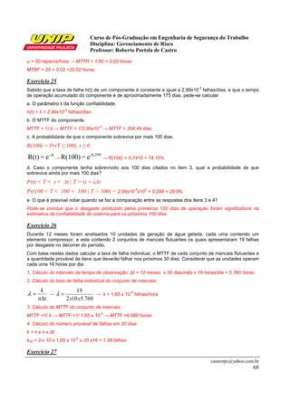 Curso de Pós-Graduação em Engenharia de Segurança do Trabalho
                              Disciplina: Gerenciamento de Risco
                              Professor: Roberto Portela de Castro

µ = 50 reparos/hora → MTTR = 1/50 = 0,02 horas
MTBF = 20 + 0,02 =20,02 horas

Exercício 25
                                                                               -3
Sabido que a taxa de falha h(t) de um componente é constante e igual a 2,99x10 falhas/dias, e que o tempo
de operação acumulado do componente é de aproximadamente 175 dias, pede-se calcular:
a. O parâmetro λ da função confiabilidade.
                 -3
h(t) = λ = 2,99x10 falhas/dias
b. O MTTF do componente.
                                  -3
MTTF = 1/ λ → MTTF = 1/2,99x10 → MTTF = 334,44 dias
c. A probabilidade de que o componente sobreviva por mais 100 dias.
R(100) = Pr(T ≤ 100), t ≥ 0

R(t) = e- λt → R(100) = e -0,299 → R(100) = 0,7415 = 74,15%
d. Caso o componente tenha sobrevivido aos 100 dias citados no item 3, qual a probabilidade de que
sobreviva ainda por mais 100 dias?
Pr(t < T < t + ∆t | T > t) = λ∆t
Pr(100 < T < 100 + 100 | T > 100) = 2,99x10-3x102 = 0,299 = 29,9%
e. O que é possível notar quando se faz a comparação entre as respostas dos itens 3 e 4?
Pode-se concluir que o desgaste produzido pelos primeiros 100 dias de operação foram significativos na
estimativa da confiabilidade do sistema para os próximos 100 dias.

Exercício 26
Durante 12 meses foram analisados 10 unidades de geração de água gelada, cada uma contendo um
elemento compressor, e este contendo 2 conjuntos de mancais flutuantes os quais apresentaram 19 falhas
por desgaste no decorrer do período.
Com base nestes dados calcular a taxa de falha individual, o MTTF de cada conjunto de mancais flutuantes e
a quantidade provável de itens que deverão falhar nos próximos 30 dias. Considerar que as unidades operam
cada uma 16 horas por dia.
1. Cálculo do intervalo de tempo de observação: ∆t = 12 meses x 30 dias/mês x 16 horas/dia = 5.760 horas
2. Cálculo da taxa de falha individual do conjunto de mancais:

      k             19
λ=       → λ =              → λ = 1,65 x 10-4 falhas/hora
     n∆t       2 x10 x5.760
3. Cálculo do MTTF do conjunto de mancais:
                                   -4
MTTF =1/ λ → MTTF =1/ 1,65 x 10 → MTTF =6.060 horas
4. Cálculo do número provável de falhas em 30 dias:
k = λ x n x ∆t
                       -4
k30 = 2 x 10 x 1,65 x 10 x 30 x16 = 1,58 falhas

Exercício 27
                                                                                    castrorpc@yahoo.com.br
                                                                                                       68
 