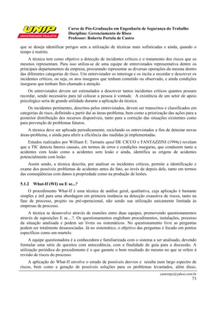 Curso de Pós-Graduação em Engenharia de Segurança do Trabalho
                            Disciplina: Gerenciamento de Risco
                            Professor: Roberto Portela de Castro

que se deseja identificar perigos sem a utilização de técnicas mais sofisticadas e ainda, quando o
tempo é restrito.
     A técnica tem como objetivo a detecção de incidentes críticos e o tratamento dos riscos que os
mesmos representam. Para isso utiliza-se de uma equipe de entrevistados representativa dentre os
principais departamentos da empresa, procurando representar as diversas operações da mesma dentro
das diferentes categorias de risco. Um entrevistador os interroga e os incita a recordar e descrever os
incidentes críticos, ou seja, os atos inseguros que tenham cometido ou observado, e ainda condições
inseguras que tenham lhes chamado a atenção.
    Os entrevistados devem ser estimulados a descrever tantos incidentes críticos quantos possam
recordar, sendo necessário para tal colocar a pessoa à vontade. A existência de um setor de apoio
psicológico seria de grande utilidade durante a aplicação da técnica.
    Os incidentes pertinentes, descritos pelos entrevistados, devem ser transcritos e classificados em
categorias de risco, definindo a partir daí as áreas-problema, bem como a priorização das ações para a
posterior distribuição dos recursos disponíveis, tanto para a correção das situações existentes como
para prevenção de problemas futuros.
    A técnica deve ser aplicada periodicamente, reciclando os entrevistados a fim de detectar novas
áreas-problema, e ainda para aferir a eficiência das medidas já implementadas.
    Estudos realizados por William E. Tarrants apud DE CICCO e FANTAZZINI (1994c) revelam
que a TIC detecta fatores causais, em termos de erros e condições inseguras, que conduzem tanto a
acidentes com lesão como a acidentes sem lesão e ainda, identifica as origens de acidentes
potencialmente com lesão.
    Assim sendo, a técnica descrita, por analisar os incidentes críticos, permite a identificação e
exame dos possíveis problemas de acidentes antes do fato, ao invés de depois dele, tanto em termos
das conseqüências com danos à propriedade como na produção de lesões.

5.1.2 What-If (WI) ou E se...?
    O procedimento What-If é uma técnica de análise geral, qualitativa, cuja aplicação é bastante
simples e útil para uma abordagem em primeira instância na detecção exaustiva de riscos, tanto na
fase de processo, projeto ou pré-operacional, não sendo sua utilização unicamente limitada às
empresas de processo.
     A técnica se desenvolve através de reuniões entre duas equipes, promovendo questionamentos
através de suposições E se....?. Os questionamentos englobam procedimentos, instalações, processo
da situação analisada e podem ser livres ou sistemáticos. No questionamento livre as perguntas
podem ser totalmente desassociadas. Já no sistemático, o objetivo das perguntas é focado em pontos
específicos como um martelo.
     A equipe questionadora é a conhecedora e familiarizada com o sistema a ser analisado, devendo
formular uma série de quesitos com antecedência, com a finalidade de guia para a discussão. A
utilização periódica do procedimento é o que garante o bom resultado do mesmo no que se refere à
revisão de riscos do processo.
     A aplicação do What-If envolve o estudo de possíveis desvios e resulta num largo espectro de
riscos, bem como a geração de possíveis soluções para os problemas levantados, além disso,
                                                                                 castrorpc@yahoo.com.br
                                                                                                    73
 