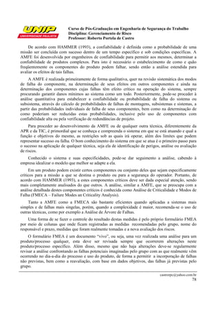 Curso de Pós-Graduação em Engenharia de Segurança do Trabalho
                           Disciplina: Gerenciamento de Risco
                           Professor: Roberto Portela de Castro

    De acordo com HAMMER (1993), a confiabilidade é definida como a probabilidade de uma
missão ser concluída com sucesso dentro de um tempo específico e sob condições específicas. A
AMFE foi desenvolvida por engenheiros de confiabilidade para permitir aos mesmos, determinar a
confiabilidade de produtos complexos. Para isto é necessário o estabelecimento de como e quão
freqüentemente os componentes do produto podem falhar, sendo então a análise estendida para
avaliar os efeitos de tais falhas.
     A AMFE é realizada primeiramente de forma qualitativa, quer na revisão sistemática dos modos
de falha do componente, na determinação de seus efeitos em outros componentes e ainda na
determinação dos componentes cujas falhas têm efeito crítico na operação do sistema, sempre
procurando garantir danos mínimos ao sistema como um todo. Posteriormente, pode-se proceder à
análise quantitativa para estabelecer a confiabilidade ou probabilidade de falha do sistema ou
subsistema, através do cálculo de probabilidades de falhas de montagens, subsistemas e sistemas, a
partir das probabilidades individuais de falha de seus componentes, bem como na determinação de
como poderiam ser reduzidas estas probabilidades, inclusive pelo uso de componentes com
confiabilidade alta ou pela verificação de redundâncias de projeto.
     Para proceder ao desenvolvimento da AMFE ou de qualquer outra técnica, diferentemente da
APR e da TIC, é primordial que se conheça e compreenda o sistema em que se está atuando e qual a
função e objetivos do mesmo, as restrições sob as quais irá operar, além dos limites que podem
representar sucesso ou falha. O bom conhecimento do sistema em que se atua é o primeiro passo para
o sucesso na aplicação de qualquer técnica, seja ela de identificação de perigos, análise ou avaliação
de riscos.
   Conhecido o sistema e suas especificidades, pode-se dar seguimento a análise, cabendo à
empresa idealizar o modelo que melhor se adapte a ela.
     Em um produto podem existir certos componentes ou conjunto deles que sejam especificamente
críticos para a missão a que se destina o produto ou para a segurança do operador. Portanto, de
acordo com HAMMER (1993), a estes componentes críticos deve ser dada especial atenção, sendo
mais completamente analisados do que outros. A análise, similar a AMFE, que se preocupa com a
análise detalhada destes componentes críticos é conhecida como Análise de Criticalidade e Modos de
Falha (FMECA – Failure Modes an Criticality Analysis).
    Tanto a AMFE como a FMECA são bastante eficientes quando aplicadas a sistemas mais
simples e de falhas mais singelas, porém, quando a complexidade é maior, recomenda-se o uso de
outras técnicas, como por exemplo a Análise de Árvore de Falhas.
    Uma forma de se fazer o controle do resultado destas medidas é pelo próprio formulário FMEA
por meio de colunas que onde ficam registradas as medidas recomendadas pelo grupo, nome do
responsável e prazo, medidas que foram realmente tomadas e a nova avaliação dos riscos.
     O formulário FMEA é um documento “vivo”, ou seja, uma vez realizada uma análise para um
produto/processo qualquer, esta deve ser revisada sempre que ocorrerem alterações neste
produto/processo específico. Além disso, mesmo que não haja alterações deve-se regularmente
revisar a análise confrontando as falhas potenciais imaginadas pelo grupo com as que realmente vêm
ocorrendo no dia-a-dia do processo e uso do produto, de forma a permitir a incorporação de falhas
não previstas, bem como a reavaliação, com base em dados objetivos, das falhas já previstas pelo
grupo.
                                                                                castrorpc@yahoo.com.br
                                                                                                   78
 