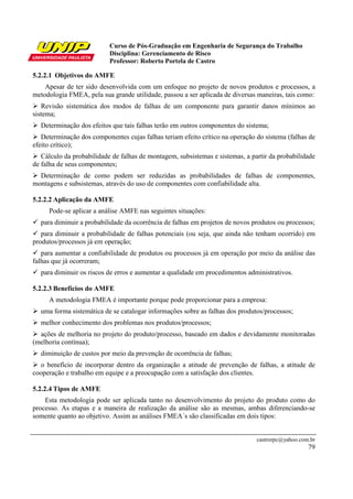 Curso de Pós-Graduação em Engenharia de Segurança do Trabalho
                           Disciplina: Gerenciamento de Risco
                           Professor: Roberto Portela de Castro

5.2.2.1 Objetivos do AMFE
    Apesar de ter sido desenvolvida com um enfoque no projeto de novos produtos e processos, a
metodologia FMEA, pela sua grande utilidade, passou a ser aplicada de diversas maneiras, tais como:
   Revisão sistemática dos modos de falhas de um componente para garantir danos mínimos ao
sistema;
  Determinação dos efeitos que tais falhas terão em outros componentes do sistema;
   Determinação dos componentes cujas falhas teriam efeito crítico na operação do sistema (falhas de
efeito crítico);
   Cálculo da probabilidade de falhas de montagem, subsistemas e sistemas, a partir da probabilidade
de falha de seus componentes;
  Determinação de como podem ser reduzidas as probabilidades de falhas de componentes,
montagens e subsistemas, através do uso de componentes com confiabilidade alta.

5.2.2.2 Aplicação da AMFE
     Pode-se aplicar a análise AMFE nas seguintes situações:
  para diminuir a probabilidade da ocorrência de falhas em projetos de novos produtos ou processos;
   para diminuir a probabilidade de falhas potenciais (ou seja, que ainda não tenham ocorrido) em
produtos/processos já em operação;
   para aumentar a confiabilidade de produtos ou processos já em operação por meio da análise das
falhas que já ocorreram;
  para diminuir os riscos de erros e aumentar a qualidade em procedimentos administrativos.

5.2.2.3 Benefícios do AMFE
     A metodologia FMEA é importante porque pode proporcionar para a empresa:
  uma forma sistemática de se catalogar informações sobre as falhas dos produtos/processos;
  melhor conhecimento dos problemas nos produtos/processos;
  ações de melhoria no projeto do produto/processo, baseado em dados e devidamente monitoradas
(melhoria contínua);
  diminuição de custos por meio da prevenção de ocorrência de falhas;
  o benefício de incorporar dentro da organização a atitude de prevenção de falhas, a atitude de
cooperação e trabalho em equipe e a preocupação com a satisfação dos clientes.

5.2.2.4 Tipos de AMFE
    Esta metodologia pode ser aplicada tanto no desenvolvimento do projeto do produto como do
processo. As etapas e a maneira de realização da análise são as mesmas, ambas diferenciando-se
somente quanto ao objetivo. Assim as análises FMEA´s são classificadas em dois tipos:


                                                                               castrorpc@yahoo.com.br
                                                                                                  79
 