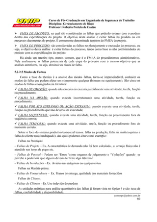 Curso de Pós-Graduação em Engenharia de Segurança do Trabalho
                           Disciplina: Gerenciamento de Risco
                           Professor: Roberto Portela de Castro

    FMEA DE PRODUTO: na qual são consideradas as falhas que poderão ocorrer com o produto
dentro das especificações do projeto. O objetivo desta análise é evitar falhas no produto ou em
processos decorrentes do projeto. É comumente denominada também de FMEA de projeto.
     FMEA DE PROCESSO: são consideradas as falhas no planejamento e execução do processo, ou
seja, o objetivo desta análise é evitar falhas do processo, tendo como base as não conformidades do
produto com as especificações do projeto.
    Há ainda um terceiro tipo, menos comum, que é o FMEA de procedimentos administrativos.
Nele analisam-se as falhas potenciais de cada etapa do processo com o mesmo objetivo que as
análises anteriores, ou seja, diminuir os riscos de falha.

5.2.2.5 Modos de Falhas
   Como a base da técnica é a análise dos modos falhas, torna-se imprescindível, conhecer os
modos de falha que podem afetar um componente qualquer (homem ou equipamento). São cinco os
modos de falhas consagrados na literatura:
   FALHA DE OMISSÃO: quando não executa ou executa parcialmente uma atividade, tarefa, função
ou procedimento;
   FALHA NA MISSÃO: quando executa incorretamente uma atividade, tarefa, função ou
procedimento;
   FALHA POR ATO ESTRANHO OU AÇÃO ESTRANHA: quando executa uma atividade, tarefa,
função ou procedimento que não deveria ser executada;
   FALHA SEQUENCIAL: quando executa uma atividade, tarefa, função ou procedimento fora da
seqüência correta;
  FALHA TEMPORAL: quando executa uma atividade, tarefa, função ou procedimento fora do
momento correto.
   Sobre o foco do sistema produtivo/comercial temos: falha na produção, falha na matéria-prima e
falha do cliente (uso inadequado), das quais podemos citar como exemplo:
  Falhas na Produção:
– Falhas de Projeto – Ex. A característica de demanda não foi bem calculada , o arranjo físico não é
atendido nas horas de pique etc.
– Falhas de Pessoal – Podem ser “Erros “como enganos de julgamento e “Violações” quando se
percebe a posteriori que alguem deveria ter feito algo diferente.
– Falhas de Instalações – Ex. Avarias nas máquinas ou equipamentos
  Falhas na Matéria-prima:
– Falhas de Fornecedores – Ex. Prazos de entrega, qualidade dos materiais fornecidos
  Falhas do Cliente:
– Falhas de Clientes – Ex Uso indevido do produto
   As unidades métricas para análise quantitativa das falhas já foram vista no tópico 4 e são: taxa de
falhas, confiabilidade e disponibilidade.
                                                                                castrorpc@yahoo.com.br
                                                                                                   80
 