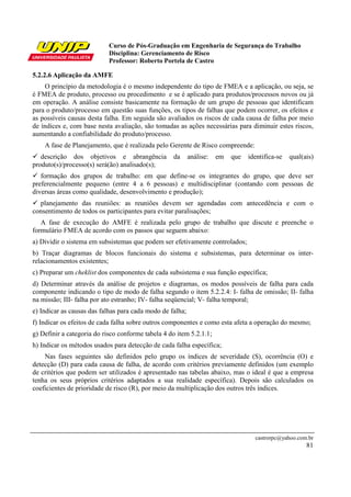 Curso de Pós-Graduação em Engenharia de Segurança do Trabalho
                            Disciplina: Gerenciamento de Risco
                            Professor: Roberto Portela de Castro

5.2.2.6 Aplicação da AMFE
    O princípio da metodologia é o mesmo independente do tipo de FMEA e a aplicação, ou seja, se
é FMEA de produto, processo ou procedimento e se é aplicado para produtos/processos novos ou já
em operação. A análise consiste basicamente na formação de um grupo de pessoas que identificam
para o produto/processo em questão suas funções, os tipos de falhas que podem ocorrer, os efeitos e
as possíveis causas desta falha. Em seguida são avaliados os riscos de cada causa de falha por meio
de índices e, com base nesta avaliação, são tomadas as ações necessárias para diminuir estes riscos,
aumentando a confiabilidade do produto/processo.
    A fase de Planejamento, que é realizada pelo Gerente de Risco compreende:
   descrição dos objetivos e abrangência           da      análise:   em   que   identifica-se   qual(ais)
produto(s)/processo(s) será(ão) analisado(s);
   formação dos grupos de trabalho: em que define-se os integrantes do grupo, que deve ser
preferencialmente pequeno (entre 4 a 6 pessoas) e multidisciplinar (contando com pessoas de
diversas áreas como qualidade, desenvolvimento e produção);
  planejamento das reuniões: as reuniões devem ser agendadas com antecedência e com o
consentimento de todos os participantes para evitar paralisações;
   A fase de execução do AMFE é realizada pelo grupo de trabalho que discute e preenche o
formulário FMEA de acordo com os passos que seguem abaixo:
a) Dividir o sistema em subsistemas que podem ser efetivamente controlados;
b) Traçar diagramas de blocos funcionais do sistema e subsistemas, para determinar os inter-
relacionamentos existentes;
c) Preparar um cheklist dos componentes de cada subsistema e sua função específica;
d) Determinar através da análise de projetos e diagramas, os modos possíveis de falha para cada
componente indicando o tipo de modo de falha segundo o item 5.2.2.4: I- falha de omissão; II- falha
na missão; III- falha por ato estranho; IV- falha seqüencial; V- falha temporal;
e) Indicar as causas das falhas para cada modo de falha;
f) Indicar os efeitos de cada falha sobre outros componentes e como esta afeta a operação do mesmo;
g) Definir a categoria do risco conforme tabela 4 do item 5.2.1.1;
h) Indicar os métodos usados para detecção de cada falha específica;
    Nas fases seguintes são definidos pelo grupo os índices de severidade (S), ocorrência (O) e
detecção (D) para cada causa de falha, de acordo com critérios previamente definidos (um exemplo
de critérios que podem ser utilizados é apresentado nas tabelas abaixo, mas o ideal é que a empresa
tenha os seus próprios critérios adaptados a sua realidade específica). Depois são calculados os
coeficientes de prioridade de risco (R), por meio da multiplicação dos outros três índices.




                                                                                   castrorpc@yahoo.com.br
                                                                                                       81
 