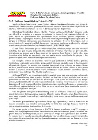 Curso de Pós-Graduação em Engenharia de Segurança do Trabalho
                           Disciplina: Gerenciamento de Risco
                           Professor: Roberto Portela de Castro

5.2.3 Análise de Operabilidade de Perigos (HAZOP)
    A palavra Hazop é derivada de Hazard (Perigo) + Operability (Operabilidade) e é uma técnica de
identificação e análise de risco que consiste em detectar desvio de variáveis dentro de processos. O
objeto da Hazop são os sistemas e seu foco os desvios de variáveis de processos.
    O Estudo de Operabilidade e Riscos (HazOp – “Hazard and Operability Study”) foi desenvolvida
para identificar os perigos e problemas operacionais em instalações de processos industriais, os
quais, apesar de aparentemente não apresentarem riscos imediatos, podem comprometer a
produtividade e a segurança da instalação. Foi desenvolvido originalmente para análise qualitativa de
perigos e problemas operacionais, principalmente na utilização de novas tecnologias, onde o
conhecimento sobre a operacionalidade das mesmas é escasso ou inexistente, sendo também utilizado
nos vários estágios da vida útil de instalações industriais (ALBERTON, 1996).
    É uma técnica estruturada que foi desenvolvida para identificar perigos em uma instalação
industrial, mas que procura, principalmente, identificar problemas referentes aos procedimentos
operacionais que possam levar a danos materiais ou humanos. Desta forma, o HazOp não é uma
determinação de falhas por excelência, mas uma avaliação não quantificada dos perigos e dos
problemas operacionais presentes em um processo industrial.
     Em situações normais as diferentes variáveis que controlam o sistema (vazão, pressão,
temperatura, viscosidade, composição, componentes) possuem esperados para o funcionamento
adequado do sistema. No entanto, em situações indesejáveis e/ou perigosas os valores dessas
variáveis, em diferentes pontos (denominados nós) do sistema, se alteram, durante a operação do
mesmo. A diferença observada entre os valores alterados e os valores normais é chamada de Desvio,
assim como vimos no tópico 4.1.5 Medidas de Dispersão.
     A técnica HAZOP é um procedimento indutivo qualitativo, no qual uma equipe de profissionais
realiza um brainstorming sobre o projeto da planta em busca de perigos, seguindo uma estrutura
preestabelecida com base em uma lista de palavras-guia. Esta técnica de identificação de perigos
consiste, fundamentalmente, em uma busca estruturada das causas de possíveis desvios em variáveis
de processo. É possível, então, identificar sistematicamente os caminhos pelos quais os equipamentos
envolvidos no processo industrial podem falhar ou serem operados de forma inadequada, levando a
situações indesejáveis de operação.
     Uma das grandes vantagens do brainstorming é que ele estimula a criatividade e gera idéias,
através da interação de integrantes de grupos de diferentes áreas e diferentes níveis de conhecimento,
sobre todos os modos pelos qual um evento indesejável possa ocorrer ou um problema operacional
possa surgir.
    No entanto, para minimizar a possibilidade de que algo seja omitido, a reflexão é executada de
maneira sistemática: cada circuito é analisado, linha por linha, para cada tipo de desvio passível de
ocorrer nos parâmetros de funcionamento do processo.
     Em termos gerais, pode-se dizer que o HAZOP é bastante semelhante a AMFE, contudo, a
análise realizada pelo primeiro método é feita através de palavras-chaves que guiam o raciocínio dos
grupos de estudo multidisciplinares, fixando a atenção nos perigos mais significativos para o sistema.
As palavras-chaves ou palavras-guias são aplicadas às variáveis identificadas no processo (pressão,
temperatura, fluxo, composição, nível, etc.) gerando os desvios, que nada mais são do que os perigos
a serem examinados.
                                                                                castrorpc@yahoo.com.br
                                                                                                   84
 