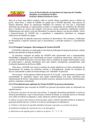 Curso de Pós-Graduação em Engenharia de Segurança do Trabalho
                           Disciplina: Gerenciamento de Risco
                           Professor: Roberto Portela de Castro

antes de se fazer uma análise completa, saber se existem efeitos secundários graves e difíceis de
prever. Além disso, o caráter de trabalho em equipe que o HAZOP apresenta, onde pessoas de
funções diferentes dentro da organização trabalham em conjunto, faz com que a criatividade
individual seja estimulada, os esquecimentos evitados e a compreensão dos problemas das diferentes
áreas e interfaces do sistema seja atingida. Uma pessoa, mesmo competente, trabalhando sozinha,
freqüentemente está sujeita a erros por desconhecer os aspectos alheios a sua área de trabalho. Assim,
o desenvolvimento do HAZOP alia a experiência e competência individuais às vantagens
indiscutíveis do trabalho em equipe.
     A Hazop pode ser aplicada a processos contínuos ou descontínuos. Nos contínuos, a elaboração
do fluxograma é requisito essencial; para os descontínuos, o principal requisito é o procedimento
escrito.

5.2.3.2 Principais Vantagens e Desvantagens da Técnica HAZOP
    O HAZOP é ideal para ser empregada na fase final de elaboração do projeto de processo, embora
também seja aplicada na etapa de operação.
     As principais vantagens da análise por HAZOP estão relacionadas com a sistematicidade,
flexibilidade e abrangência para identificação de perigos e problemas operacionais. Além disso, as
reuniões de HAZOP promovem a troca de idéias entre os membros da equipe uniformizando o grau
de conhecimento e gerando informações úteis para análises subseqüentes, principalmente, para
Avaliações Quantitativas de Riscos (AQR).
    Além disso, o HAZOP serve para os membros da equipe adquirirem um maior entendimento do
funcionamento da unidade em condições normais e, principalmente, quando da ocorrência de
desvios, funcionando a análise de forma análoga a um "simulador" de processo.
    Desvantagem: Avalia apenas as falhas de processo (T, P, Q, pH,...) para determinar as potenciais
anormalidades de engenharia. Requer uma equipe multidisciplinar com larga experiência para
implementação da técnica. Especialistas em projeto, processo, operação do processo, instrumentação,
química, segurança e manutenção.
5.2.3.3 Procedimento para aplicação da Técnica HAZOP em processo descontínuo
    O procedimento para execução do HAZOP em processo descontínuo pode ser sintetizado nos
seguintes passos:
a) Selecionar um passo da operação descontínua: A operação descontínua geralmente é escrita na
forma de procedimento, o que é essencial para a eficácia do Hazop. As sentenças devem ser iniciadas
com verbos no infinito ou imperativo, curtas, objetivas, restrita à ação pretendida.
b) Aplicar ao passo selecionado as palavras-guias: para a variável selecionar testam-se as palavras-
guias para detectar desvios, verificar se os desvios são perigosos ou indesejáveis.
c) Verificar se há meios do operador identificar durante a operação a ocorrência do desvio.
d) Estabelecer medidas de controle de risco e de Emergência.
e) Seleciona-se um segundo passo e repete-se os passos “b”, “c” e “d”.



                                                                                castrorpc@yahoo.com.br
                                                                                                   86
 