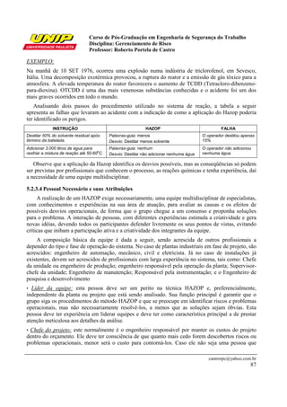 Curso de Pós-Graduação em Engenharia de Segurança do Trabalho
                                 Disciplina: Gerenciamento de Risco
                                 Professor: Roberto Portela de Castro

EXEMPLO:
Na manhã de 10 SET 1976, ocorreu uma explosão numa indústria de triclorofenol, em Sevesco,
Itália. Uma decomposição exotérmica provocou, a ruptura do reator e a emissão de gás tóxico para a
atmosfera. A elevada temperatura do reator favorecera o aumento de TCDD (Tetracloro-dibenzeno-
para-dioxina). OTCDD é uma das mais venenosas substâncias conhecidas e o acidente foi um dos
mais graves ocorridos em todo o mundo.
   Analisando dois passos do procedimento utilizado no sistema de reação, a tabela a seguir
apresenta as falhas que levaram ao acidente com a indicação de como a aplicação do Hazop poderia
ter identificado os perigos.
             INSTRUÇÃO                                        HAZOP                                FALHA
Destilar 50% do solvente residual após      Palavras-guia: menos                          O operador destilou apenas
término da batelada.                        Desvio: Destilar menos solvente               15%
Adicionar 3.000 litros de água para         Palavras-guia: nenhum                         O operador não adicionou
                                      o
resfriar a mistura de reação até 50-60 C.   Desvio: Destilar não adicionar nenhuma água   nenhuma água.

   Observe que a aplicação da Hazop identifica os desvios possíveis, mas as conseqüências só podem
ser previstas por profissionais que conhecem o processo, as reações químicas e tenha experiência, daí
a necessidade de uma equipe multidisciplinar.

5.2.3.4 Pessoal Necessário e suas Atribuições
     A realização de um HAZOP exige necessariamente, uma equipe multidisciplinar de especialistas,
com conhecimentos e experiências na sua área de atuação, para avaliar as causas e os efeitos de
possíveis desvios operacionais, de forma que o grupo chegue a um consenso e proponha soluções
para o problema. A interação de pessoas, com diferentes experiências estimula a criatividade e gera
novas idéias, devendo todos os participantes defender livremente os seus pontos de vistas, evitando
críticas que inibam a participação ativa e a criatividade dos integrantes da equipe.
     A composição básica da equipe é dada a seguir, sendo acrescida de outros profissionais a
depender do tipo e fase de operação do sistema. No caso de plantas industriais em fase de projeto, são
acrescidos: engenheiro de automação, mecânico, civil e eletricista. Já no caso de instalações já
existentes, devem ser acrescidos de profissionais com larga experiência no sistema, tais como: Chefe
da unidade ou engenheiro de produção; engenheiro responsável pela operação da planta; Supervisor-
chefe da unidade; Engenheiro de manutenção; Responsável pela instrumentação; e o Engenheiro de
pesquisa e desenvolvimento
• Líder da equipe: esta pessoa deve ser um perito na técnica HAZOP e, preferencialmente,
independente da planta ou projeto que está sendo analisado. Sua função principal é garantir que o
grupo siga os procedimentos do método HAZOP e que se preocupe em identificar riscos e problemas
operacionais, mas não necessariamente resolvê-los, a menos que as soluções sejam óbvias. Esta
pessoa deve ter experiência em liderar equipes e deve ter como característica principal a de prestar
atenção meticulosa aos detalhes da análise.
•Chefe do projeto: este normalmente é o engenheiro responsável por manter os custos do projeto
dentro do orçamento. Ele deve ter consciência de que quanto mais cedo forem descobertos riscos ou
problemas operacionais, menor será o custo para contorná-los. Caso ele não seja uma pessoa que

                                                                                             castrorpc@yahoo.com.br
                                                                                                                  87
 