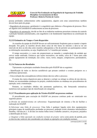 Curso de Pós-Graduação em Engenharia de Segurança do Trabalho
                           Disciplina: Gerenciamento de Risco
                           Professor: Roberto Portela de Castro

possua profundos conhecimentos sobre equipamentos, alguém com estas características também
deverá fazer parte do grupo.
•Engenheiro de processos: geralmente é o engenheiro que elaborou o fluxograma do processo. Deve
ser alguém com considerável conhecimento na área de processos.
• Engenheiro de automação: devido ao fato de as indústrias modernas possuírem sistemas de controle
e proteção bastante automatizados, este engenheiro é de fundamental importância na constituição da
equipe.

5.2.3.5 Estimativa de Tempo e Custo Requeridos
     As reuniões da equipe de HAZOP devem ser suficientemente freqüentes para se manter o ímpeto
desejado. Em geral, as reuniões devem durar cerca de três horas no máximo e deve-se ter um
intervalo de dois ou três dias entre reuniões subseqüentes a fim de permitir aos participantes coletar
as informações necessárias, ou seja, freqüência de 2 a 3 reuniões por semana.
     O tempo necessário e o custo são proporcionais ao tamanho e complexidade da unidade que
estiver sendo analisada. Estima-se que sejam necessários, em média, cerca de 3 horas para cada
grande equipamento da instalação, tais como, vasos, torres, tanques, compressores, permutadores,
etc.

5.2.3.6 Natureza dos Resultados
    Tipicamente os principais resultados fornecidos pelo HAZOP são os seguintes:
- Identificação de todos os desvios acreditáveis que possam conduzir a eventos perigosos ou a
problemas operacionais.
- Uma avaliação das conseqüências (efeitos) destes desvios sobre o processo.
    O exame dos meios disponíveis para se detectar e corrigir ou mitigar os efeitos de tais desvios.
Podem ser recomendadas mudanças no projeto, estabelecimentos ou mudança nos procedimentos de
operação, teste e manutenção.
   Portanto, os resultados obtidos são puramente qualitativos, não fornecendo estimativas
numéricas nem qualquer tipo de classificação em categorias.

5.2.3.7 Procedimento para aplicação da Técnica HAZOP em processo contínuo
    O procedimento para execução do HAZOP em processo contínuo pode ser sintetizado nos
seguintes passos:
a) Divisão da unidade/sistema em subsistemas: Esquematização do sistema a fim de facilitar a
realização do HAZOP.
b) Selecionar uma linha de processos: Uma linha é qualquer ligação entre dois equipamentos
principais (capaz de modificações profundas no processo), podendo existir elementos intermediários
(bombas, válvulas,etc.). A divisão em muitas linhas torna o trabalho cansativo, em poucas, prejudica
a identificação de riscos.
c) Imaginar a linha operando em condições normais de projeto: serve como ponto de partida, pois
os desvios das variáveis são considerados em relação as operações em condições normais.
                                                                                castrorpc@yahoo.com.br
                                                                                                   88
 