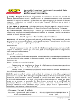 Curso de Pós-Graduação em Engenharia de Segurança do Trabalho
Disciplina: Gerenciamento de Risco
Professor: Roberto Portela de Castro
castrorpc@yahoo.com.br
10
j) Condição Insegura: Consiste em irregularidades ou deficiências existentes no ambiente de
trabalho que constituem riscos para a integridade física do trabalhador e para a sua saúde, bem como
para os bens materiais da empresa. A falta de limpeza e ordem no ambiente de trabalho, bem como
máquinas e equipamentos sem proteção ou a segurança “jampeada” são fatores que produzem a
condição insegura.
l) Fator pessoal de Insegurança: Problema pessoal do indivíduo que pode vir a provocar acidentes:
Problemas de saúde, Problemas familiares, Dívidas, Alcoolismo, Uso de Substâncias Tóxicas, etc.
m) Nível de exposição: Relativa exposição a um risco que favorece a materialização do risco como
causa de um acidente e dos danos resultantes deste. O nível de severidade varia de acordo com as
medidas de controle adotadas, ou seja:
Nível de Exposição = Risco/Medidas de Controle adotadas
n) Acidente: toda ocorrência não programada que pode produzir danos. É um acontecimento que não
prevemos, ou se prevemos, não sabemos precisar quando acontecer. Temos diferentes conceitos para
acidente, os principais são o legal e o prevencionista.
Conceito Legal:
Acidente é aquele que ocorrer pelo exercício do trabalho a serviço da empresa, provocando lesão
corporal ou perturbação funcional que cause morte, perda ou redução permanente ou temporária da
capacidade laboral para o trabalho.
Conceito Prevencionista:
Acidente é uma ocorrência não programada, inesperada ou não, que interrompe ou interfere no
processo normal de uma atividade, ocasionando perda de tempo útil, lesões nos trabalhadores ou
danos materiais.
Outros Conceitos de Acidente do Trabalho
É a ocorrência, uma perturbação no sistema de trabalho que, ocasionando danos pessoais ou
materiais, impede o alcance do objetivo do trabalho.
Qualquer evento não programado que interfere negativamente na atividade produtiva e que
tem cobertura da seguradora.
OBS: Em geral um acidente acontece em decorrência da conjunção de várias falhas, que possuem
causa ou modo de falhas. Estas falhas possuem probabilidade ou chance de acontecerem, quando
acontecem geram incidentes, também chamados de quase-acidente (sem danos tangíveis), ou
acidentes que causam danos. Se os danos estão segurados chama-se de sinistro, quando não, houve
perda para a empresa. A associação dos danos (efeitos adversos) com a probabilidade de
acontecerem chama-se risco. Quando o acidente acontece o risco passa a chamar-se de causa. A
exposição relativa ao risco é denominada perigo. Quando o perigo refere-se a procedimentos e
regulamentos não atendidos, chama-se de desvio.
o) Segurança e Prevenção de Acidentes
Tradicional Segurança vista como sinônimo de
prevenção de lesões pessoais
Moderna Segurança voltada para prevenção de
perdas e danos
 