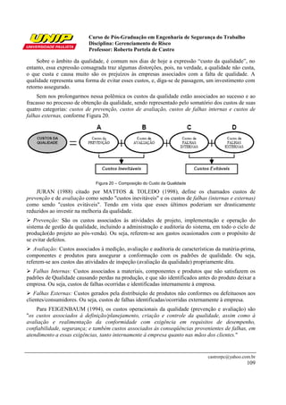 Curso de Pós-Graduação em Engenharia de Segurança do Trabalho
Disciplina: Gerenciamento de Risco
Professor: Roberto Portela de Castro
castrorpc@yahoo.com.br
109
Sobre o âmbito da qualidade, é comum nos dias de hoje a expressão “custo da qualidade”, no
entanto, essa expressão consagrada traz algumas distorções, pois, na verdade, a qualidade não custa,
o que custa e causa muito são os prejuízos às empresas associados com a falta de qualidade. A
qualidade representa uma forma de evitar esses custos, e, diga-se de passagem, um investimento com
retorno assegurado.
Sem nos prolongarmos nessa polêmica os custos da qualidade estão associados ao sucesso e ao
fracasso no processo de obtenção da qualidade, sendo representado pelo somatório dos custos de suas
quatro categorias: custos de prevenção, custos de avaliação, custos de falhas internas e custos de
falhas externas, conforme Figura 20.
Figura 20 – Composição do Custo da Qualidade
JURAN (1988) citado por MATTOS & TOLEDO (1998), define os chamados custos de
prevenção e de avaliação como sendo "custos inevitáveis" e os custos de falhas (internas e externas)
como sendo "custos evitáveis". Tendo em vista que esses últimos poderiam ser drasticamente
reduzidos ao investir na melhoria da qualidade.
Prevenção: São os custos associados às atividades de projeto, implementação e operação do
sistema de gestão da qualidade, incluindo a administração e auditoria do sistema, em todo o ciclo de
produção(do projeto ao pós-venda). Ou seja, referem-se aos gastos ocasionados com o propósito de
se evitar defeitos.
Avaliação: Custos associados à medição, avaliação e auditoria de características da matéria-prima,
componentes e produtos para assegurar a conformação com os padrões de qualidade. Ou seja,
referem-se aos custos das atividades de inspeção (avaliação da qualidade) propriamente dita.
Falhas Internas: Custos associados a materiais, componentes e produtos que não satisfazem os
padrões de Qualidade causando perdas na produção, e que são identificados antes do produto deixar a
empresa. Ou seja, custos de falhas ocorridas e identificadas internamente à empresa.
Falhas Externas: Custos gerados pela distribuição de produtos não conformes ou defeituosos aos
clientes/consumidores. Ou seja, custos de falhas identificadas/ocorridas externamente à empresa.
Para FEIGENBAUM (1994), os custos operacionais da qualidade (prevenção e avaliação) são
"os custos associados à definição/planejamento, criação e controle da qualidade, assim como à
avaliação e realimentação da conformidade com exigência em requisitos de desempenho,
confiabilidade, segurança; e também custos associados às conseqüências provenientes de falhas, em
atendimento a essas exigências, tanto internamente à empresa quanto nas mãos dos clientes."
 