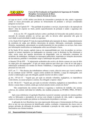 Curso de Pós-Graduação em Engenharia de Segurança do Trabalho
Disciplina: Gerenciamento de Risco
Professor: Roberto Portela de Castro
castrorpc@yahoo.com.br
112
a) Logo no Art 6º, o CDC atribui com direito do consumidor a proteção da vida, saúde e segurança
contra os riscos provocados por práticas no fornecimento de produtos e serviços considerados
perigosos ou nocivos.
b) A Seção I do Capítulo IV – “Da qualidade de produtos e serviços, da prevenção e da reparação de
danos”, trata do exposto no título, porém especificamente da proteção à saúde e segurança dos
consumidores.
A lei, no Art. 10º, resguarda inclusive sobre a proibição do fornecedor não poderá colocar no
mercado de consumo produto ou serviço que sabe ou deveria saber apresentar alto grau de
nocividade ou periculosidade à saúde ou segurança.
c) Já a Seção II do Capítulo IV trata da responsabilidade pela reparação de danos, independentemente
da existência de culpa, por defeitos decorrentes de projeto, fabricação, construção, montagem,
fórmulas, manipulação, apresentação ou acondicionamento de seus produtos ou serviços, bem como
por informações insuficientes ou inadequadas sobre sua utilização e riscos.
d) Na Seção III do mesmo capítulo trata-se da responsabilidade por vício de produto ou serviço,
quando os tornam impróprios ou inadequados ao consumo a que se destinam ou lhes diminuam o
valor, assim como por aqueles decorrentes da disparidade, com as indicações constantes do
recipiente, da embalagem, rotulagem ou mensagem publicitária, respeitadas as variações decorrentes
de sua natureza, podendo o consumidor exigir a substituição das partes viciadas.
e) Súmula 229 do STF – “A indenização acidentária não exclui a de direito comum em caso de dolo
ou culpa grave do empregador”. O que em outras palavras quer dizer que o fato de ter sido pago a
indenização acidentária nos moldes do Direito Trabalhista, o empregador não se exime de ações de
processos na vara civil.
f) CF, art. 7.º - “São direitos dos trabalhadores urbanos e rurais, além de outros que visem à melhoria
de sua condição social: XXVIII - seguro contra acidente do trabalho, a cargo do empregador, sem
excluir a indenização a que está obrigado, quando incorrer em dolo e culpa”.
g) Art.. 159 do CC - “Aquele que, por ação ou omissão voluntária, negligência, ou imprudência
violar direito, ou causar prejuízo a outrem, fica obrigado a reparar o dano.”
h) Art. 186 do CC - “Aquele que, por ação ou omissão voluntária, negligência ou imprudência, violar
direito e causar dano a outrem, ainda que exclusivamente moral, comete ato ilícito”
Não cumprimento das normas relativas à segurança e medicina do trabalho; das normas
coletivas, do contrato individual de trabalho, das medidas propostas no PCMSO, PPRA, PCMAT,
etc.
Após essas referências à Legislação Brasileira é possível constatar a pressão do sistema jurídico
sobre os fabricantes e prestadores de serviço com relação à proteção da vida, saúde e segurança
contra os riscos provocados por práticas no fornecimento de produtos e serviços.
A aplicação da Leis Brasileiras traz uma repercussão direta para o Gerenciamento de Risco, que
deve se ater em seus processos de identificação, análise, avaliação e tratamento dos riscos com os
perigos advindos da utilização do produto, estendendo a proteção da vida, saúde e segurança dos
funcionários aos clientes/usuários.
6.3 Responsabilidade Criminal pelo Produto
 