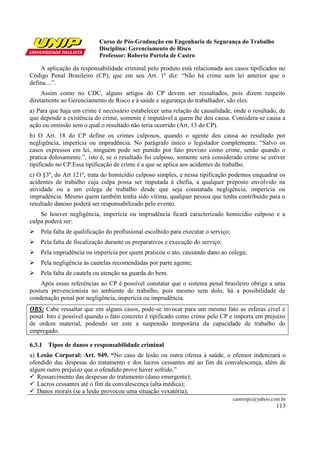 Curso de Pós-Graduação em Engenharia de Segurança do Trabalho
Disciplina: Gerenciamento de Risco
Professor: Roberto Portela de Castro
castrorpc@yahoo.com.br
113
A aplicação da responsabilidade criminal pelo produto está relacionada aos casos tipificados no
Código Penal Brasileiro (CP), que em seu Art. 1º diz: “Não há crime sem lei anterior que o
defina....”.
Assim como no CDC, alguns artigos do CP devem ser ressaltados, pois dizem respeito
diretamente ao Gerenciamento de Risco e à saúde e segurança do trabalhador, são eles:
a) Para que haja um crime é necessário estabelecer uma relação de causalidade, onde o resultado, de
que depende a existência do crime, somente é imputável a quem lhe deu causa. Considera-se causa a
ação ou omissão sem o qual o resultado não teria ocorrido (Art. 13 do CP).
b) O Art. 18 do CP define os crimes culposos, quando o agente deu causa ao resultado por
negligência, imperícia ou imprudência. No parágrafo único o legislador complementa: “Salvo os
casos expressos em lei, ninguém pode ser punido por fato previsto como crime, senão quando o
pratica dolosamente.”, isto é, se o resultado foi culposo, somente será considerado crime se estiver
tipificado no CP.Essa tipificação de crime é a que se aplica aos acidentes de trabalho.
c) O §3º, do Art 121º, trata do homicídio culposo simples, e nessa tipificação podemos enquadrar os
acidentes de trabalho cuja culpa possa ser imputada à chefia, a qualquer preposto envolvido na
atividade ou a um colega de trabalho desde que seja constatada negligência, imperícia ou
imprudência. Mesmo quem também tenha sido vítima, qualquer pessoa que tenha contribuído para o
resultado danoso poderá ser responsabilizado pelo evento.
Se houver negligência, imperícia ou imprudência ficará caracterizado homicídio culposo e a
culpa poderá ser:
Pela falta de qualificação do profissional escolhido para executar o serviço;
Pela falta de fiscalização durante os preparativos e execução do serviço;
Pela imprudência ou imperícia por quem praticou o ato, causando dano ao colega;
Pela negligência às cautelas recomendadas por parte agente;
Pela falta de cautela ou atenção na guarda do bem.
Após essas referências ao CP é possível constatar que o sistema penal brasileiro obriga a uma
postura prevencionista no ambiente de trabalho, pois mesmo sem dolo, há a possibilidade de
condenação penal por negligência, imperícia ou imprudência.
OBS: Cabe ressaltar que em alguns casos, pode-se invocar para um mesmo fato as esferas cível e
penal. Isto é possível quando o fato concreto é tipificado como crime pelo CP e importa em prejuízo
de ordem material, podendo ser este a suspensão temporária da capacidade de trabalho do
empregado.
6.3.1 Tipos de danos e responsabilidade criminal
a) Lesão Corporal: Art. 949. “No caso de lesão ou outra ofensa à saúde, o ofensor indenizará o
ofendido das despesas do tratamento e dos lucros cessantes até ao fim da convalescença, além de
algum outro prejuízo que o ofendido prove haver sofrido.”
Ressarcimento das despesas do tratamento (dano emergente);
Lucros cessantes até o fim da convalescença (alta médica);
Danos morais (se a lesão provocou uma situação vexatória);
 