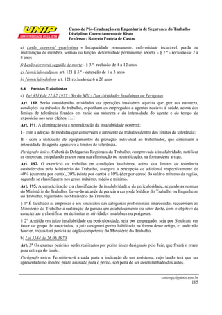 Curso de Pós-Graduação em Engenharia de Segurança do Trabalho
Disciplina: Gerenciamento de Risco
Professor: Roberto Portela de Castro
castrorpc@yahoo.com.br
115
e) Lesão corporal gravíssima - Incapacidade permanente, enfermidade incurável, perda ou
inutilização de membro, sentido ou função, deformidade permanente, aborto. - § 2.º - reclusão de 2 a
8 anos
f) Lesão corporal seguida de morte - § 3.º- reclusão de 4 a 12 anos
g) Homicídio culposo art. 121 § 3.º - detenção de 1 a 3 anos
h) Homicídio doloso art. 121 reclusão de 6 a 20 anos
6.4 Perícias Trabalhistas
a) Lei 6514 de 22.12.1977 - Seção XIII - Das Atividades Insalubres ou Perigosas
Art. 189. Serão consideradas atividades ou operações insalubres aquelas que, por sua natureza,
condições ou métodos de trabalho, exponham os empregados a agentes nocivos à saúde, acima dos
limites de tolerância fixados em razão da natureza e da intensidade do agente e do tempo de
exposição aos seus efeitos. [...]
Art. 191. A eliminação ou a neutralização da insalubridade ocorrerá:
I - com a adoção de medidas que conservem o ambiente de trabalho dentro dos limites de tolerância;
II - com a utilização de equipamentos de proteção individual ao trabalhador, que diminuam a
intensidade do agente agressivo a limites de tolerância.
Parágrafo único. Caberá às Delegacias Regionais do Trabalho, comprovada a insalubridade, notificar
as empresas, estipulando prazos para sua eliminação ou neutralização, na forma deste artigo.
Art. 192. O exercício de trabalho em condições insalubres, acima dos limites de tolerância
estabelecidos pelo Ministério do Trabalho, assegura a percepção de adicional respectivamente de
40% (quarenta por cento), 20% (vinte por cento) e 10% (dez por cento) do salário mínimo da região,
segundo se classifiquem nos graus máximo, médio e mínimo.
Art. 195. A caracterização e a classificação da insalubridade e da periculosidade, segundo as normas
do Ministério do Trabalho, far-se-ão através de perícia a cargo de Médico do Trabalho ou Engenheiro
do Trabalho, registrados no Ministério do Trabalho.
§ 1º É facultado às empresas e aos sindicatos das categorias profissionais interessadas requererem ao
Ministério do Trabalho a realização de perícia em estabelecimento ou setor deste, com o objetivo de
caracterizar e classificar ou delimitar as atividades insalubres ou perigosas.
§ 2º Argüida em juízo insalubridade ou periculosidade, seja por empregado, seja por Sindicato em
favor de grupo de associados, o juiz designará perito habilitado na forma deste artigo, e, onde não
houver, requisitará perícia ao órgão competente do Ministério do Trabalho.
b) Lei 5584 de 26.06.1970
Art. 3º Os exames periciais serão realizados por perito único designado pelo Juiz, que fixará o prazo
para entrega do laudo.
Parágrafo único. Permitir-se-á a cada parte a indicação de um assistente, cujo laudo terá que ser
apresentado no mesmo prazo assinado para o perito, sob pena de ser desentranhado dos autos.
 