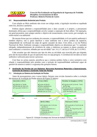 Curso de Pós-Graduação em Engenharia de Segurança do Trabalho
Disciplina: Gerenciamento de Risco
Professor: Roberto Portela de Castro
castrorpc@yahoo.com.br
116
6.5 Responsabilidade Ambiental pelo Produto
Com relação ao Meio ambiente não existe um código ainda, a legislação encontra-se espalhada
entre leis, decretos e portarias.
Embora alguns admitam a responsabilidade para o dano causado a si próprio, o pensamento
dominante afirma que a responsabilidade envolve sempre a reparação de bem alheio. Tal reparação,
em geral pecuniária, nem sempre satisfaz o objetivo do ressarcimento, como ocorre, por exemplo, na
esfera moral e na ambiental.
Da mesma forma que nos acidentes de consumo, a responsabilidade civil em matéria ambiental é
também objetiva, isto é, quem danificar o meio ambiente tem o dever jurídico de repará-lo,
independendo da verificação da culpa do agente causador do dano. Com efeito, a Lei de Política
Nacional do Meio Ambiente consagra a responsabilidade objetiva ao determinar que “é o poluidor
obrigado, independentemente da existência de culpa, a indenizar ou reparar os danos causados ao
meio ambiente e a terceiros, afetados por sua atividade” (art. 14, § 1º, da Lei nº 6.938, de 31.8.1981).
Cabe ressaltar que não interessa que tipo de obra ou atividade seja exercida pelo que degrada,
pois não há necessidade de que ela apresente risco ou seja perigosa. A existência de um dano ao meio
ambiente é suficiente para iniciar o processo.
Com base no acima exposto, percebe-se que o sistema jurídico fecha o cerco normativo com
relação à responsabilidade pelo produto com a inclusão da responsabilidade ambiental capaz de
garantir de maneira à saúde e a segurança das gerações futuras.
7 Avaliação de Perdas de um Sistema: Recursos Humanos Materiais e Operacionais.
Controle de Danos e Controle Total de Perdas
7.1 Introdução ao Sistema de Avaliação de Perdas
Antes de prosseguirmos com o nosso tópico, faremos uma revisão ilustrativa sobre a evolução
das técnicas de Avaliação de Perdas através da Figura 22 abaixo:
Figuras 22 – Evolução Cronológica das Técnicas de Avaliação de Perdas
 