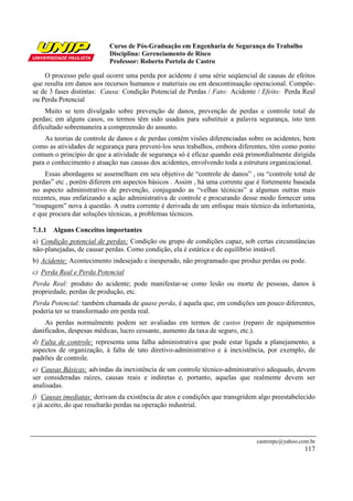 Curso de Pós-Graduação em Engenharia de Segurança do Trabalho
Disciplina: Gerenciamento de Risco
Professor: Roberto Portela de Castro
castrorpc@yahoo.com.br
117
O processo pelo qual ocorre uma perda por acidente é uma série seqüencial de causas de efeitos
que resulta em danos aos recursos humanos e materiais ou em descontinuação operacional. Compõe-
se de 3 fases distintas: Causa: Condição Potencial de Perdas / Fato: Acidente / Efeito: Perda Real
ou Perda Potencial
Muito se tem divulgado sobre prevenção de danos, prevenção de perdas e controle total de
perdas; em alguns casos, os termos têm sido usados para substituir a palavra segurança, isto tem
dificultado sobremaneira a compreensão do assunto.
As teorias de controle de danos e de perdas contêm visões diferenciadas sobre os acidentes, bem
como as atividades de segurança para preveni-los seus trabalhos, embora diferentes, têm como ponto
comum o princípio de que a atividade de segurança só é eficaz quando está primordialmente dirigida
para o conhecimento e atuação nas causas dos acidentes, envolvendo toda a estrutura organizacional.
Essas abordagens se assemelham em seu objetivo de “controle de danos” , ou “controle total de
perdas” etc , porém diferem em aspectos básicos . Assim , há uma corrente que é fortemente baseada
no aspecto administrativo de prevenção, conjugando as “velhas técnicas” a algumas outras mais
recentes, mas enfatizando a ação administrativa de controle e procurando desse modo fornecer uma
“roupagem” nova à questão. A outra corrente é derivada de um enfoque mais técnico da infortunista,
e que procura dar soluções técnicas, a problemas técnicos.
7.1.1 Alguns Conceitos importantes
a) Condição potencial de perdas: Condição ou grupo de condições capaz, sob certas circunstâncias
não-planejadas, de causar perdas. Como condição, ela é estática e de equilíbrio instável.
b) Acidente: Acontecimento indesejado e inesperado, não programado que produz perdas ou pode.
c) Perda Real e Perda Potencial
Perda Real: produto do acidente; pode manifestar-se como lesão ou morte de pessoas, danos à
propriedade, perdas de produção, etc.
Perda Potencial: também chamada de quase perda, é aquela que, em condições um pouco diferentes,
poderia ter se transformado em perda real.
As perdas normalmente podem ser avaliadas em termos de custos (reparo de equipamentos
danificados, despesas médicas, lucro cessante, aumento da taxa de seguro, etc.).
d) Falta de controle: representa uma falha administrativa que pode estar ligada a planejamento, a
aspectos de organização, à falta de tato diretivo-administrativo e à inexistência, por exemplo, de
padrões de controle.
e) Causas Básicas: advindas da inexistência de um controle técnico-administrativo adequado, devem
ser consideradas raízes, causas reais e indiretas e, portanto, aquelas que realmente devem ser
analisadas.
f) Causas imediatas: derivam da existência de atos e condições que transgridem algo preestabelecido
e já aceito, do que resultarão perdas na operação industrial.
 