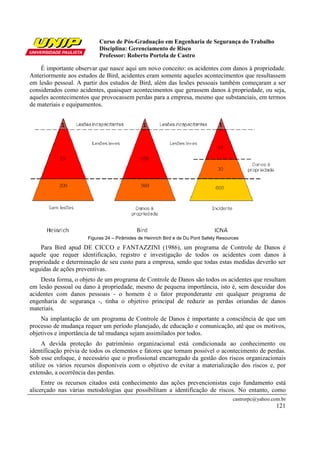 Curso de Pós-Graduação em Engenharia de Segurança do Trabalho
Disciplina: Gerenciamento de Risco
Professor: Roberto Portela de Castro
castrorpc@yahoo.com.br
121
É importante observar que nasce aqui um novo conceito: os acidentes com danos à propriedade.
Anteriormente aos estudos de Bird, acidentes eram somente aqueles acontecimentos que resultassem
em lesão pessoal. A partir dos estudos de Bird, além das lesões pessoais também começaram a ser
considerados como acidentes, quaisquer acontecimentos que gerassem danos á propriedade, ou seja,
aqueles acontecimentos que provocassem perdas para a empresa, mesmo que substanciais, em termos
de materiais e equipamentos.
Figuras 24 – Pirâmides de Heinrich Bird e de Du Pont Safety Resources
Para Bird apud DE CICCO e FANTAZZINI (1986), um programa de Controle de Danos é
aquele que requer identificação, registro e investigação de todos os acidentes com danos à
propriedade e determinação de seu custo para a empresa, sendo que todas estas medidas deverão ser
seguidas de ações preventivas.
Desta forma, o objeto de um programa de Controle de Danos são todos os acidentes que resultam
em lesão pessoal ou dano à propriedade, mesmo de pequena importância, isto é, sem descuidar dos
acidentes com danos pessoais - o homem é o fator preponderante em qualquer programa de
engenharia de segurança -, tinha o objetivo principal de reduzir as perdas oriundas de danos
materiais.
Na implantação de um programa de Controle de Danos é importante a consciência de que um
processo de mudança requer um período planejado, de educação e comunicação, até que os motivos,
objetivos e importância de tal mudança sejam assimilados por todos.
A devida proteção do patrimônio organizacional está condicionada ao conhecimento ou
identificação prévia de todos os elementos e fatores que tornam possível o acontecimento de perdas.
Sob esse enfoque, é necessário que o profissional encarregado da gestão dos riscos organizacionais
utilize os vários recursos disponíveis com o objetivo de evitar a materialização dos riscos e, por
extensão, a ocorrência das perdas.
Entre os recursos citados está conhecimento das ações prevencionistas cujo fundamento está
alicerçado nas várias metodologias que possibilitam a identificação de riscos. No entanto, como
 