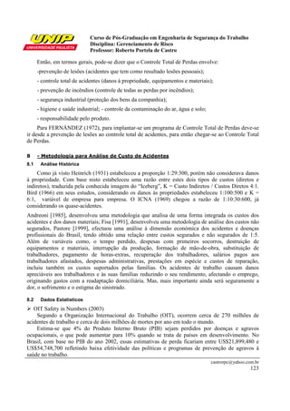Curso de Pós-Graduação em Engenharia de Segurança do Trabalho
Disciplina: Gerenciamento de Risco
Professor: Roberto Portela de Castro
castrorpc@yahoo.com.br
123
Então, em termos gerais, pode-se dizer que o Controle Total de Perdas envolve:
-prevenção de lesões (acidentes que tem como resultado lesões pessoais);
- controle total de acidentes (danos à propriedade, equipamentos e materiais);
- prevenção de incêndios (controle de todas as perdas por incêndios);
- segurança industrial (proteção dos bens da companhia);
- higiene e saúde industrial; - controle da contaminação do ar, água e solo;
- responsabilidade pelo produto.
Para FERNÁNDEZ (1972), para implantar-se um programa de Controle Total de Perdas deve-se
ir desde a prevenção de lesões ao controle total de acidentes, para então chegar-se ao Controle Total
de Perdas.
8 - Metodologia para Análise de Custo de Acidentes
8.1 Análise Histórica
Como já visto Heinrich (1931) estabeleceu a proporção 1:29:300, porém não considerava danos
à propriedade. Com base nisto estabeleceu uma razão entre estes dois tipos de custos (diretos e
indiretos), traduzida pela conhecida imagem do “Iceberg”, K = Custo Indiretos / Custos Diretos 4:1.
Bird (1966) em seus estudos, considerando os danos às propriedades estabeleceu 1:100:500 e K =
6:1, variável de empresa para empresa. O ICNA (1969) chegou a razão de 1:10:30:600, já
considerando os quase-acidentes.
Andreoni [1985], desenvolveu uma metodologia que analisa de uma forma integrada os custos dos
acidentes e dos danos materiais; Fisa [1991], desenvolveu uma metodologia de análise dos custos não
segurados, Pastore [1999], efectuou uma análise à dimensão económica dos acidentes e doenças
profissionais do Brasil, tendo obtido uma relação entre custos segurados e não segurados de 1:5.
Além de variáveis como, o tempo perdido, despesas com primeiros socorros, destruição de
equipamentos e materiais, interrupção da produção, formação de mão-de-obra, substituição de
trabalhadores, pagamento de horas-extras, recuperação dos trabalhadores, salários pagos aos
trabalhadores afastados, despesas administrativas, prestações em espécie e custos de reparação,
incluiu também os custos suportados pelas famílias. Os acidentes de trabalho causam danos
apreciáveis aos trabalhadores e às suas famílias reduzindo o seu rendimento, afectando o emprego,
originando gastos com a readaptação domiciliária. Mas, mais importante ainda será seguramente a
dor, o sofrimento e o estigma do sinistrado.
8.2 Dados Estatísticos
OIT Safety in Numbers (2003)
Segundo a Organização Internacional do Trabalho (OIT), ocorrem cerca de 270 milhões de
acidentes de trabalho e cerca de dois milhões de mortes por ano em todo o mundo.
Estima-se que 4% do Produto Interno Bruto (PIB) sejam perdidos por doenças e agravos
ocupacionais, o que pode aumentar para 10% quando se trata de países em desenvolvimento. No
Brasil, com base no PIB do ano 2002, essas estimativas de perda ficariam entre US$21,899,480 e
US$54,748,700 refletindo baixa efetividade das políticas e programas de prevenção de agravos à
saúde no trabalho.
 