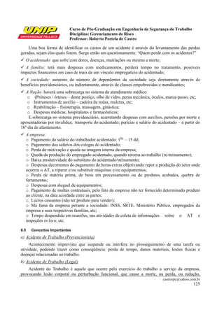 Curso de Pós-Graduação em Engenharia de Segurança do Trabalho
Disciplina: Gerenciamento de Risco
Professor: Roberto Portela de Castro
castrorpc@yahoo.com.br
125
Uma boa forma de identificar os custos de um acidente é através do levantamento das perdas
geradas, sejam elas quais forem. Surge então um questionamento: “Quem perde com os acidentes?”
O acidentado: que sofre com dores, doenças, mutilações ou mesmo a morte;
A família: terá mais despesas com medicamentos, perderá tempo no tratamento, possíveis
impactos financeiros em caso de mais de um vínculo empregatício do acidentado;
A sociedade: aumento do número de dependentes da sociedade seja diretamente através de
benefícios previdenciários, ou indiretamente, através de classes empobrecidas e mendicantes;
A Nação: haverá uma sobrecarga no sistema de atendimento médico:
o (Próteses / órteses – dente postiço, olho de vidro, perna mecânica, óculos, marca-passo, etc;
o Instrumentos de auxílio – cadeira de rodas, muletas, etc;
o Reabilitação – fisioterapia, massagem, ginástica;
o Despesas médicas, hospitalares e farmacêuticas;
E sobrecarga no sistema previdenciário, acarretando despesas com auxílios, pensões por morte e
aposentadorias por invalidez; transporte do acidentado; perícias e salário do acidentado – a partir do
16º dia de afastamento.
A empresa:
o Pagamento do salário do trabalhador acidentado: 10s.
– 15 dd;
o Pagamento dos salários dos colegas do acidentado;
o Perda de motivação e queda na imagem interna da empresa;
o Queda da produção do empregado acidentado, quando retorna ao trabalho (re-treinamento);
o Baixa produtividade do substituto do acidentado/treinamento;
o Despesas decorrentes do pagamento de horas extras objetivando repor a produção do setor onde
ocorreu o AT, a reparar e/ou substituir máquinas e/ou equipamentos;
o Perda de matéria prima, de bens em processamento ou de produtos acabados, quebra de
ferramentas;
o Despesas com aluguel de equipamentos;
o Pagamento de multas contratuais, pelo fato da empresa não ter fornecido determinado produto
ao cliente, na data acordada entre as partes;
o Lucros cessantes (não ter produto para vender);
o Má fama da empresa perante a sociedade: INSS, SRTE, Ministério Público, empregados da
empresa e suas respectivas famílias, etc;
o Tempo despendido em reuniões, nas atividades de coleta de informações sobre o AT e
inspeções in loco, etc.
8.5 Conceitos Importantes
a) Acidente de Trabalho (Prevencionista)
Acontecimento imprevisto que suspende ou interfere no prosseguimento de uma tarefa ou
atividade, podendo trazer como conseqüência: perda de tempo, danos materiais, lesões físicas e
doenças relacionadas ao trabalho.
b) Acidente de Trabalho (Legal)
Acidente do Trabalho é aquele que ocorre pelo exercício do trabalho a serviço da empresa,
provocando lesão corporal ou perturbação funcional, que cause a morte, ou perda, ou redução,
 