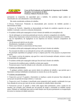 Curso de Pós-Graduação em Engenharia de Segurança do Trabalho
Disciplina: Gerenciamento de Risco
Professor: Roberto Portela de Castro
castrorpc@yahoo.com.br
126
permanente ou temporária, da capacidade para o trabalho. Os acidentes legais podem ser
classificados em: sem afastamento e com afastamento.
São ainda considerados acidentes de trabalho:
Doença Profissional: Produzida ou desencadeada pelo exercício do trabalho peculiar a
determinada atividade.
Doença do Trabalho: Adquirida ou desencadeada em função de condições especiais em que o
trabalho é realizado e com ele se relacione diretamente.
O acidente sofrido pelo empregado no local e horário de trabalho em conseqüência de:
– Ato de sabotagem ou terrorismo praticado por terceiro, inclusive companheiro de trabalho;
– Ofensa física intencional, inclusive de terceiro, por motivo de disputa relacionada com o trabalho;
– Ato de imprudência, de negligência ou de imperícia de terceiro, inclusive companheiro de
trabalho;
– Ato de pessoa privada do uso da razão;
– Desabamento, inundação ou incêndio;
– Outros casos fortuitos ou decorrentes de força maior.
O acidente sofrido pelo empregado ainda que fora do local e horário de trabalho:
– Na execução de ordem ou na realização de serviço sob a autoridade da empresa;
– Na prestação espontânea de qualquer serviço à empresa para lhe evitar prejuízo ou proporcionar
proveito;
– Em viagem a serviço da empresa, seja qual for o meio de locomoção utilizado, inclusive veículo
de propriedade do empregado;
O acidente sofrido pelo empregado ainda que fora do local e horário de trabalho:
– No percurso da residência para o trabalho ou deste para aquela;
– No percurso para o local de refeição ou de volta dele, em intervalo de trabalho.
c) Acidente sem afastamento:
É qualquer acidente simples que ocorrer dentro do ambiente de trabalho e que permita que o
funcionário continue trabalhando normalmente no mesmo dia ou no dia seguinte.
d) Acidente com afastamento:
Temporário parcial: É quando o funcionário se machuca a ponto de precisar ficar afastado do
serviço por um período de tempo inferior a 1 (um) ano.
Temporário total: O acidente é classificado como temporário total, quando o acidentado tiver que
ficar afastado do serviço por mais de um ano, retornando ao trabalho depois desta data.
Permanente parcial: É quando a vítima sofre algum dano permanente, como a perda de um
membro, por exemplo, ficar afastado por um período de tempo e retornando ao trabalho mesmo
assim. Podendo ser reabilitado para uma ou outra função caso há perca permanente ou incapacitação
de exercer as mesmas atividades anteriores.
 