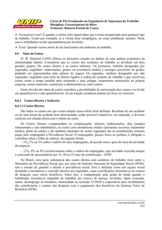 Curso de Pós-Graduação em Engenharia de Segurança do Trabalho
Disciplina: Gerenciamento de Risco
Professor: Roberto Portela de Castro
castrorpc@yahoo.com.br
127
Permanente total: É quando a vítima sofre algum dano que a torna incapacitada para qualquer tipo
de trabalho. Como por exemplo, se a vítima ficar tetraplégica, ou como problemas mentais. Neste
caso o trabalhador recebe aposentadoria por invalidez.
Fatal: Quando ocorre morte de um funcionário em ambiente de trabalho.
8.6 Tipos de Custos
H. W. Heinrich [1959] efetuou os primeiros estudos no âmbito de uma análise econômica da
sinistralidade laboral. Considerou que os custos dos acidentes de trabalho se dividiam em dois
grandes grupos. Os custos diretos e os custos indiretos. Os primeiros, também designados por
segurados, englobam: indenizações, gastos em assistência médica e encargos acessórios de gestão,
podendo ser representados pelo prêmio de seguro. Os segundos, também designados por não
segurados, englobam uma série de fatores ligados à cadeia do acidente de trabalho e que envolvem
custos como o tempo perdido pelo sinistrado e seus colegas, tratamentos ministrados na própria
empresa, custos materiais, comerciais e administrativos, entre outros.
Outra divisão dos tipos de custos considera a possibilidade de mensuração dos custos e os divide
em quantificáveis e não-quantificáveis. Já em relação existência podem ser fixos ou variáveis.
8.6.1 Custos Diretos e Indiretos
8.6.1.1 Custos Diretos
São todos os custos em que exista relação causa-efeito bem definida. Resultam de um acidente
ou de uma forma de acidente bem determinada, sendo possível imputá-los, em separado, a diversas
variáveis em relação direta com o objeto do custo.
Os Custos Diretos compreendem as compensações salariais (indenizações, dias (tempo)
remunerados e não trabalhados), os custos com atendimento médico (primeiros socorros, tratamento
médico, plano de saúde) e são também chamados de custos segurados são as contribuições mensais
pagas pelo empregador à Previdência Social. O empregador, pessoa física ou jurídica, é obrigado a
contribuir sobre a folha de salários, da seguinte forma:
- 1%, 2% ou 3% sobre o salário de seus empregados, de acordo com o grau de risco da atividade
da empresa;
- 12%, 9% ou 6% exclusivamente sobre o salário do empregado, cuja atividade exercida ensejar
a concessão de aposentadoria aos 15, 20 ou 25 anos de contribuição – GFIP.
No Brasil, uma parte substancial dos custos diretos com acidentes de trabalho recai sobre o
Ministério da Previdência Social que, por meio do Instituto Nacional de Seguridade Social (INSS),
tem a missão de garantir o direito à previdência social. Esta é definida como um seguro social
destinado a reconhecer e conceder direitos aos segurados, cujas contribuições destinam-se ao custeio
de despesas com vários benefícios. Entre eles, a compensação pela perda de renda quando o
trabalhador encontra-se impedido de trabalhar por motivo de doença, invalidez, idade avançada,
morte, desemprego involuntário, maternidade ou reclusão. O INSS é responsável pelo recolhimento
das contribuições e custeio das despesas com o pagamento dos benefícios do Sistema Único de
Benefício (SUB).
 