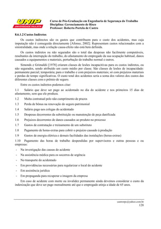 Curso de Pós-Graduação em Engenharia de Segurança do Trabalho
Disciplina: Gerenciamento de Risco
Professor: Roberto Portela de Castro
castrorpc@yahoo.com.br
128
8.6.1.2 Custos Indiretos
Os custos indirectos são os gastos que contribuem para o custo dos acidentes, mas cuja
imputação não é conseguida directamente [Afonso, 2002]. Representam custos relacionados com a
sinistralidade, mas onde a relação causa-efeito não está bem definida.
Os custos indiretos ou não segurados são o total das despesas não facilmente computáveis,
resultantes da interrupção do trabalho, do afastamento do empregado da sua ocupação habitual, danos
causados a equipamentos e materiais, perturbação do trabalho normal e outros.
Simonds e Grimaldii [1978] criaram classes de lesões incapacitivas para os custos indiretos, ou
não segurados, sendo atribuído um custo médio por classe. São classes de lesões de incapacidade:
permanente parcial; temporária; para o trabalho e com prejuízos materiais; só com prejuízos materiais
e perdas de tempo significativas. O custo total dos acidentes seria a soma dos valores dos custos das
diferentes classes com o prêmio de seguro.
Entre os custos indiretos podemos citar:
1.1 Salário que deve ser pago ao acidentado no dia do acidente e nos primeiros 15 dias de
afastamento, sem que ele produza.
1.2 Multa contratual pelo não cumprimento de prazos
1.3 Perda de bônus na renovação do seguro patrimonial
1.4 Salário pago aos colegas do acidentado
1.5 Despesas decorrentes da substituição ou manutenção de peça danificada
1.6 Prejuízos decorrentes de danos causados ao produto no processo
1.7 Gastos de contratação e treinamento de um substituto
1.8 Pagamento de horas-extras para cobrir o prejuízo causado à produção
1.9 Gastos de energia elétrica e demais facilidades das instalações (horas-extras)
1.10 Pagamento das horas de trabalho despendidas por supervisores e outras pessoas e ou
empresas:
- Na investigação das causas do acidente
- Na assistência médica para os socorros de urgência
- No transporte do acidentado
- Em providências necessárias para regularizar o local do acidente
- Em assistência jurídica
- Em propaganda para recuperar a imagem da empresa
Em caso de acidente com morte ou invalidez permanente ainda devemos considerar o custo da
indenização que deve ser pago mensalmente até que o empregado atinja a idade de 65 anos.
 