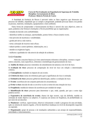 Curso de Pós-Graduação em Engenharia de Segurança do Trabalho
Disciplina: Gerenciamento de Risco
Professor: Roberto Portela de Castro
castrorpc@yahoo.com.br
13
A finalidade da Gerência de Riscos é prevenir todos os fatos negativos que distorcem um
processo de trabalho, impedindo que se cumpra o programado, podendo provocar danos e/ou perdas
às pessoas, materiais, instalações, equipamentos e meio ambiente.
Outra forma de compreender o Gerenciamento de Risco é através dos seus objetivos, entre os
quais, podemos citar fornecer orientações a fim de possibilitar que as organizações:
- tomadas de decisão com confiabilidade;
- identificar melhor as ameaças, oportunidades, pontos fortes e fracos (matriz swot);
- tirar proveito de incertezas e variabilidade;
- gestão pró-ativa e não reativa;
- torna a alocação de recursos mais eficaz;
- reduzir perdas e custos (prêmios, indenizações, etc.);
- atender as exigências legais;
- melhorar a qualidade de vida através da redução de acidentes.
2.1.2.1 Conceitos
Além dos conceitos básicos já vistos anteriormente referentes à disciplina, veremos a seguir
outros conceitos, mais específicos, referentes à metodologia de gerenciamento de risco.
a) Análise de riscos: processo sistemático de entendimento da natureza e do nível de risco.
b) Avaliação do risco: processo de comparação do nível de risco em relação a determinados
critérios.
c) Conseqüência: resultado ou impacto de um evento.
d) Critério de risco: termo de referência pelo qual a significância do risco é estimada.
e) Estimativa de risco: processo global de identificação, análise e avaliação do risco.
f) Evento: ocorrência de um conjunto particular de circunstâncias.
g) Evitar o risco: decisão de não se envolver ou de se retirar de uma situação de risco.
h) Freqüência: medida do número de ocorrências por unidade de tempo.
i) Identificação do risco: processo para determinar o que, onde, quando, por que e como algo
poderia ocorrer.
j) Expectativa de ocorrência de evento: chance de algo ocorrer, seja ela definida, medida ou
estimada de modo objetivo ou subjetivo. É expressa em termos de freqüência, de probabilidade ou
por meio de um descritor.
k) Monitorar: verificar, supervisionar, observar criticamente e medir o progresso de uma atividade,
ação ou sistema de maneira regular, a fim de identificar mudanças no nível de desempenho requerido
ou esperado.
l) Organização: grupo de pessoas e de instalações submetidos a um arranjo de responsabilidades,
autoridades e relacionamentos.
 