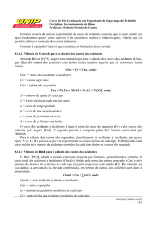 Curso de Pós-Graduação em Engenharia de Segurança do Trabalho
Disciplina: Gerenciamento de Risco
Professor: Roberto Portela de Castro
castrorpc@yahoo.com.br
133
Heinrich através da análise experimental de casos de acidentes concluiu que o custo oculto era
aproximadamente quatro vezes superior à da assistência médica e indemnizações, relação que irá
permitir estimar o montante dos custos indirectos.
Contudo é o próprio Heinrich que reconhece as limitações deste método.
8.11.2 Método de Simonds para o cálculo dos custos dos acidentes
Simonds Rollin [1978], sugere uma metodologia para o cálculo dos custos dos acidentes (Cinc),
que além dos custos dos acidentes com lesões inclua também aqueles que só ocasionam danos
físicos.
Cinc = Cs + Cna , onde:
Cinc = custos dos acidentes e incidentes
Cs = custos segurados
Cna = custos não segurados
Cna = Na.Ca + Nb.Cb + Nc.Cc + Nd.Cd , onde:
N = número de casos de cada tipo
C = Custo médio de cada um dos casos
a = casos de tempo perdido
b = casos de intervenção médica
c = casos de primeiros socorros
d = casos de acidentes sem lesão
O custo dos acidentes e incidentes é igual à soma do custo do segurado (Cs) e dos custos não
cobertos pelo seguro (Cna). A segunda parcela é composta pelos dez factores enunciados por
Heinrich.
Para o cálculo dos custos não segurados, classificam-se os acidentes e incidentes em quatro
tipos: A, B, C, D e calcula-se por via experimental os custos médios de cada tipo. Multiplicando cada
custo médio pelo número de acidentes ocorridos de cada tipo obtém-se o custo não segurado.
8.11.3 Método de Bird para o cálculo dos custos dos acidentes
F. Bird [1975], adopta a mesma expressão proposta por Simonds, generalizando-a contudo. O
custo total dos acidentes e incidentes (Ctotal) é obtido pela soma dos custos segurados (Cas) e pelo
produto do número de acidentes de cada tipo (ni) pelo respectivo custo médio (Ci). De salientar, na
sua análise, a constatação da elevada contribuição, em termos de custos, dos acidentes com dano à
propriedade.
Ctotal = Cas +∑ni.Ci, onde:
Ctotal = custo total dos acidentes e incidentes
Cas = custos segurados
ni = número de acidentes-incidentes de cada tipo
Ci = custo médio dos acidentes-incidentes de cada tipo
 