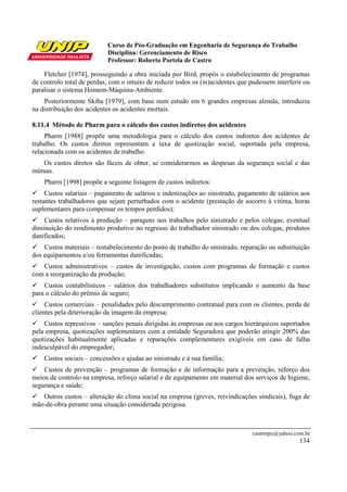 Curso de Pós-Graduação em Engenharia de Segurança do Trabalho
Disciplina: Gerenciamento de Risco
Professor: Roberto Portela de Castro
castrorpc@yahoo.com.br
134
Fletcher [1974], prosseguindo a obra iniciada por Bird, propôs o estabelecimento de programas
de controlo total de perdas, com o intuito de reduzir todos os (in)acidentes que pudessem interferir ou
paralisar o sistema Homem-Máquina-Ambiente.
Posteriormente Skiba [1979], com base num estudo em 6 grandes empresas alemãs, introduziu
na distribuição dos acidentes os acidentes mortais.
8.11.4 Método de Pharm para o cálculo dos custos indiretos dos acidentes
Pharm [1988] propõe uma metodologia para o cálculo dos custos indiretos dos acidentes de
trabalho. Os custos diretos representam a taxa de quotização social, suportada pela empresa,
relacionada com os acidentes de trabalho.
Os custos diretos são fáceis de obter, se considerarmos as despesas da segurança social e das
mútuas.
Pharm [1998] propõe a seguinte listagem de custos indiretos:
Custos salariais – pagamento de salários e indenizações ao sinistrado, pagamento de salários aos
restantes trabalhadores que sejam perturbados com o acidente (prestação de socorro à vitima, horas
suplementares para compensar os tempos perdidos);
Custos relativos à produção – paragens nos trabalhos pelo sinistrado e pelos colegas, eventual
diminuição do rendimento produtivo no regresso do trabalhador sinistrado ou dos colegas, produtos
danificados;
Custos materiais – restabelecimento do posto de trabalho do sinistrado, reparação ou substituição
dos equipamentos e/ou ferramentas danificadas;
Custos administrativos – custos de investigação, custos com programas de formação e custos
com a reorganização da produção;
Custos contabilísticos – salários dos trabalhadores substitutos implicando o aumento da base
para o cálculo do prêmio de seguro;
Custos comerciais – penalidades pelo descumprimento contratual para com os clientes, perda de
clientes pela deterioração da imagem da empresa;
Custos repressivos – sanções penais dirigidas às empresas ou aos cargos hierárquicos suportados
pela empresa, quotizações suplementares com a entidade Seguradora que poderão atingir 200% das
quotizações habitualmente aplicadas e reparações complementares exigíveis em caso de falha
indesculpável do empregador;
Custos sociais – concessões e ajudas ao sinistrado e à sua família;
Custos de prevenção – programas de formação e de informação para a prevenção, reforço dos
meios de controlo na empresa, reforço salarial e de equipamento em material dos serviços de higiene,
segurança e saúde;
Outros custos – alteração do clima social na empresa (greves, reivindicações sindicais), fuga de
mão-de-obra perante uma situação considerada perigosa.
 