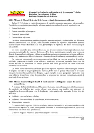 Curso de Pós-Graduação em Engenharia de Segurança do Trabalho
Disciplina: Gerenciamento de Risco
Professor: Roberto Portela de Castro
castrorpc@yahoo.com.br
135
8.11.5 Método de Manuel Bestratén Bellovi para o cálculo dos custos dos acidentes
Bellovi [1994] divide os custos dos acidentes de trabalho em custos segurados e não segurados.
Estes últimos constituídos por múltiplas rubricas, podendo estas classificar-se da seguinte forma:
Custos históricos;
Custos assumidos pela empresa;
Custos de oportunidade;
Outros custos adicionais.
Os custos históricos são os geradores de perdas pontuais tangíveis e estão diluídos nas diferentes
rubricas contabilísticas. São os que, com adequados sistemas de registro e seguimento, poderão
analisar-se com relativa facilidade. É o caso, por exemplo, da reparação dos danos ocasionados por
um acidente.
Os custos assumidos pela empresa são os que não pressupõem uma remuneração adicional, mas
sem uma subutilização dos recursos disponíveis. Um desses custos é, por exemplo, uma excessiva
dotação de pessoal necessária para efetuar reparação de equipamentos que deram origem a acidentes,
quando estes poderiam ter sido perfeitamente evitados se fosse efetuada uma manutenção preventiva.
Os custos de oportunidade representam uma sub-atividade da empresa ao deixar de realizar
atividades produtivas motivadas pelos acidentes, implicando perdas nos resultados financeiros da
mesma. O valor do produto ou do serviço prestado terá assim que refletir os custos acrescidos
resultantes dos acidentes.
Os outros custos adicionais constituem possíveis impactos negativos sobre as relações internas
da empresa ou sobre a imagem pública no mercado, todos eles de grande dificuldade de avaliação
mas com repercussões significativas. Imagine-se, por exemplo, o custo que poderá representar para
uma indústria farmacêutica o fato de um produto se apresentar no mercado contaminado, devido à
ocorrência de um acidente.
8.11.6 Método desenvolvido pelo Health & Safety executive (HSE) para o cálculo dos custos
dos acidentes
A Inspeção do Trabalho Britânica, HSE, desenvolveu uma metodologia para o cálculo dos custos
dos acidentes de trabalho, que permite efetuar uma triagem para estudos mais apurados. A
metodologia desenvolvida passa pela definição dos custos médios não segurados de três tipos de
acidentes:
Acidentes com ausência ao trabalho;
Acidentes com necessidade de prestação de primeiros socorros;
Só com danos materiais.
O custo total não segurado é obtido através do produto da freqüência pelo custo médio de cada
tipo de acidente. Quando os custos não segurados estimados se mostrarem representativos, dever-se-á
então efetuar um estudo mais aprofundado.
O método proposto pelo HSE, apresenta as seguinte variáveis:
 