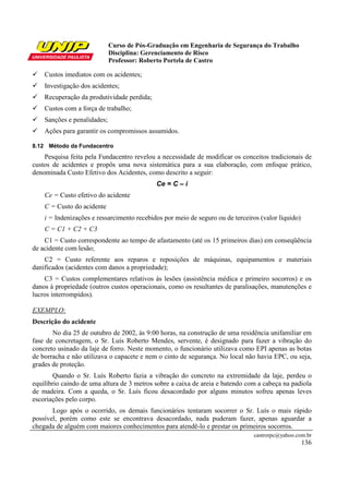 Curso de Pós-Graduação em Engenharia de Segurança do Trabalho
Disciplina: Gerenciamento de Risco
Professor: Roberto Portela de Castro
castrorpc@yahoo.com.br
136
Custos imediatos com os acidentes;
Investigação dos acidentes;
Recuperação da produtividade perdida;
Custos com a força de trabalho;
Sanções e penalidades;
Ações para garantir os compromissos assumidos.
8.12 Método da Fundacentro
Pesquisa feita pela Fundacentro revelou a necessidade de modificar os conceitos tradicionais de
custos de acidentes e propôs uma nova sistemática para a sua elaboração, com enfoque prático,
denominada Custo Efetivo dos Acidentes, como descrito a seguir:
Ce = C – i
Ce = Custo efetivo do acidente
C = Custo do acidente
i = Indenizações e ressarcimento recebidos por meio de seguro ou de terceiros (valor líquido)
C = C1 + C2 + C3
C1 = Custo correspondente ao tempo de afastamento (até os 15 primeiros dias) em conseqüência
de acidente com lesão;
C2 = Custo referente aos reparos e reposições de máquinas, equipamentos e materiais
danificados (acidentes com danos a propriedade);
C3 = Custos complementares relativos às lesões (assistência médica e primeiro socorros) e os
danos à propriedade (outros custos operacionais, como os resultantes de paralisações, manutenções e
lucros interrompidos).
EXEMPLO:
Descrição do acidente
No dia 25 de outubro de 2002, às 9:00 horas, na construção de uma residência unifamiliar em
fase de concretagem, o Sr. Luís Roberto Mendes, servente, é designado para fazer a vibração do
concreto usinado da laje de forro. Neste momento, o funcionário utilizava como EPI apenas as botas
de borracha e não utilizava o capacete e nem o cinto de segurança. No local não havia EPC, ou seja,
grades de proteção.
Quando o Sr. Luís Roberto fazia a vibração do concreto na extremidade da laje, perdeu o
equilíbrio caindo de uma altura de 3 metros sobre a caixa de areia e batendo com a cabeça na padiola
de madeira. Com a queda, o Sr. Luís ficou desacordado por alguns minutos sofreu apenas leves
escoriações pelo corpo.
Logo após o ocorrido, os demais funcionários tentaram socorrer o Sr. Luís o mais rápido
possível, porém como este se encontrava desacordado, nada puderam fazer, apenas aguardar a
chegada de alguém com maiores conhecimentos para atendê-lo e prestar os primeiros socorros.
 
