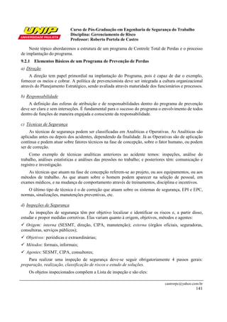 Curso de Pós-Graduação em Engenharia de Segurança do Trabalho
Disciplina: Gerenciamento de Risco
Professor: Roberto Portela de Castro
castrorpc@yahoo.com.br
141
Neste tópico abordaremos a estrutura de um programa de Controle Total de Perdas e o processo
de implantação do programa.
9.2.1 Elementos Básicos de um Programa de Prevenção de Perdas
a) Direção
A direção tem papel primordial na implantação do Programa, pois é capaz de dar o exemplo,
fornecer os meios e cobrar. A política de prevencionista deve ser integrada a cultura organizacional
através do Planejamento Estratégico, sendo avaliada através maturidade dos funcionários e processos.
b) Responsabilidade
A definição das esferas de atribuição e de responsabilidades dentro do programa de prevenção
deve ser clara e sem interseções. É fundamental para o sucesso do programa o envolvimento de todos
dentro de funções de maneira engajada e consciente da responsabilidade.
c) Técnicas de Segurança
As técnicas de segurança podem ser classificadas em Analíticas e Operativas. As Analíticas são
aplicadas antes ou depois dos acidentes, dependendo da finalidade. Já as Operativas são de aplicação
contínua e podem atuar sobre fatores técnicos na fase de concepção, sobre o fator humano, ou podem
ser de correção.
Como exemplo de técnicas analíticas anteriores ao acidente temos: inspeções, análise do
trabalho, análises estatísticas e análises das pressões no trabalho; e posteriores têm: comunicação e
registro e investigação.
As técnicas que atuam na fase de concepção referem-se ao projeto, ou aos equipamentos, ou aos
métodos de trabalho. As que atuam sobre o homem podem aparecer na seleção de pessoal, em
exames médicos, e na mudança de comportamento através de treinamentos, disciplina e incentivos.
O último tipo de técnica é o de correção que atuam sobre os sistemas de segurança, EPI e EPC,
normas, sinalizações, manutenções preventivas, etc.
d) Inspeções de Segurança
As inspeções de segurança têm por objetivo localizar e identificar os riscos e, a partir disso,
estudar e propor medidas corretivas. Elas variam quanto à origem, objetivos, métodos e agentes:
Origem: interna (SESMT, direção, CIPA, manutenção); externa (órgãos oficiais, seguradoras,
consultoras, serviços públicos);
Objetivos: periódicas e extraordinárias;
Métodos: formais, informais;
Agentes: SESMT, CIPA, consultores;
Para realizar uma inspeção de segurança deve-se seguir obrigatoriamente 4 passos gerais:
preparação, realização, classificação de riscos e estudo de soluções.
Os objetos inspecionados compõem a Lista de inspeção e são eles:
 