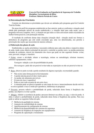 Curso de Pós-Graduação em Engenharia de Segurança do Trabalho
Disciplina: Gerenciamento de Risco
Professor: Roberto Portela de Castro
castrorpc@yahoo.com.br
146
b) Determinação das Prioridades
Consiste em determinar as prioridades que devem ser adotadas pelo programa geral de Controle
Total de Perdas.
De posse do perfil do programa estabelecido na fase anterior, pode-se confrontar a situação atual
obtida pela pontuação através da escala estabelecida e a situação ideal para cada seção, caso o
programa estivesse completo, isto é, a situação em que todos os itens estivessem sendo executados da
melhor forma possível, com pontuação máxima.
O resultado do confronto destas duas situações (situação ideal - situação atual) nos fornece a
deficiência do programa que está sendo executado que, uma vez determinadas, nos permite a
priorização das seções que necessitam de maiores esforços.
c) Elaboração dos planos de ação
Estabelecidas as seções prioritárias é necessário elaborar para cada uma delas o respectivo plano
de ação, tendo como objetivo principal de prevenir e controlar as perdas reais e as perdas potenciais
oriundas de acidentes, através do tratamento dos riscos que pode ser das seguintes formas: evitar;
reter; prevenir; mitigar; e transferir.
Evitar: cessar a atividade; alterar a tecnologia, rotinas ou metodologia; eliminar insumos;
substituir equipamentos; isolar.
Vantagem: redução a zero da possibilidade de perda.
Desvantagens: pode não ser possível evitar todas as exposições ou não ser possível evitar na
prática.
Reter: absorver parte ou toda a perda resultante de alguma exposição; recomendado quando:
Não existe outra forma possível de tratamento
A perda máxima possível não é muito grave
As perdas são altamente previsíveis
O custo do risco é suportável
Pode-se reter todo ou parte de um certo risco;
A retenção pode ser passiva (quando se está ciente do risco e intencionalmente decide retê-lo)
ou ativa (quando o risco é retido por ignorância, indiferença ou preguiça)
Prevenir: procura reduzir a probabilidade de perda, reduzindo desta forma à freqüência das
perdas; seu objetivo é evitar a perda.
Mitigar: Admitir a ocorrência da perda e procurar diminuir seu efeito, ou seja, o valor da perda. A
idéia é reduzir a probabilidade de perda, reduzindo desta forma à freqüência das perdas. Para isso
pode-se adotar as seguintes linhas de ação:
Melhoria da qualidade do sistema
Aumento da confiabilidade do sistema
Aperfeiçoamento da configuração do sistema
Melhoria da disponibilidade dos sistemas de segurança
Aumento da freqüência de inspeções nos equipamentos
Programa de capacitação e treinamento
 