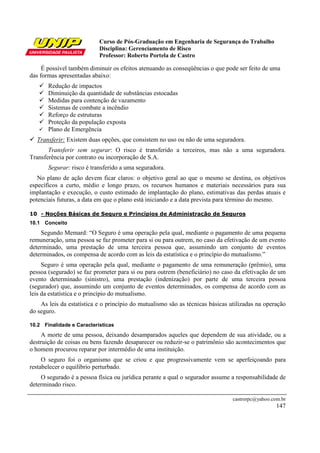 Curso de Pós-Graduação em Engenharia de Segurança do Trabalho
Disciplina: Gerenciamento de Risco
Professor: Roberto Portela de Castro
castrorpc@yahoo.com.br
147
É possível também diminuir os efeitos atenuando as conseqüências o que pode ser feito de uma
das formas apresentadas abaixo:
Redução de impactos
Diminuição da quantidade de substâncias estocadas
Medidas para contenção de vazamento
Sistemas de combate a incêndio
Reforço de estruturas
Proteção da população exposta
Plano de Emergência
Transferir: Existem duas opções, que consistem no uso ou não de uma seguradora.
Transferir sem segurar: O risco é transferido a terceiros, mas não a uma seguradora.
Transferência por contrato ou incorporação de S.A.
Segurar: risco é transferido a uma seguradora.
No plano de ação devem ficar claros: o objetivo geral ao que o mesmo se destina, os objetivos
específicos a curto, médio e longo prazo, os recursos humanos e materiais necessários para sua
implantação e execução, o custo estimado de implantação do plano, estimativas das perdas atuais e
potenciais futuras, a data em que o plano está iniciando e a data prevista para término do mesmo.
10 - Noções Básicas de Seguro e Princípios de Administração de Seguros
10.1 Conceito
Segundo Memard: “O Seguro é uma operação pela qual, mediante o pagamento de uma pequena
remuneração, uma pessoa se faz prometer para si ou para outrem, no caso da efetivação de um evento
determinado, uma prestação de uma terceira pessoa que, assumindo um conjunto de eventos
determinados, os compensa de acordo com as leis da estatística e o princípio do mutualismo.”
Seguro é uma operação pela qual, mediante o pagamento de uma remuneração (prêmio), uma
pessoa (segurado) se faz prometer para si ou para outrem (beneficiário) no caso da efetivação de um
evento determinado (sinistro), uma prestação (indenização) por parte de uma terceira pessoa
(segurador) que, assumindo um conjunto de eventos determinados, os compensa de acordo com as
leis da estatística e o princípio do mutualismo.
As leis da estatística e o princípio do mutualismo são as técnicas básicas utilizadas na operação
do seguro.
10.2 Finalidade e Características
A morte de uma pessoa, deixando desamparados aqueles que dependem de sua atividade, ou a
destruição de coisas ou bens fazendo desaparecer ou reduzir-se o patrimônio são acontecimentos que
o homem procurou reparar por intermédio de uma instituição.
O seguro foi o organismo que se criou e que progressivamente vem se aperfeiçoando para
restabelecer o equilíbrio perturbado.
O segurado é a pessoa física ou jurídica perante a qual o segurador assume a responsabilidade de
determinado risco.
 