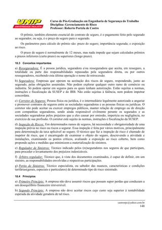 Curso de Pós-Graduação em Engenharia de Segurança do Trabalho
Disciplina: Gerenciamento de Risco
Professor: Roberto Portela de Castro
castrorpc@yahoo.com.br
148
O prêmio, também elemento essencial do contrato de seguro, é o pagamento feito pelo segurado
ao segurador, ou seja, é o preço do seguro para o segurado.
Os parâmetros para cálculo do prêmio são: prazo do seguro; importância segurada; e exposição
ao risco.
O prazo de seguro é normalmente de 12 meses, mas nada impede que sejam calculados prêmios
a prazos inferiores (curto prazo) ou superiores (longo prazo).
10.3 Conceitos importantes
a) Resseguradora: É a pessoa jurídica, seguradora e/ou resseguradora que aceita, em resseguro, a
totalidade ou parte das responsabilidades repassadas pela seguradora direta, ou por outros
resseguradores, recebendo esta última operação o nome de retrocessão.
b) Seguradora: Empresas que operam na aceitação dos riscos de seguro, respondendo, junto ao
segurado, pelas obrigações assumidas. Não podem explorar qualquer outro ramo de comércio ou
indústria. Só podem operar em seguros para os quais tenham autorização. Estão sujeitas a normas,
instruções e fiscalização da SUSEP e do IRB. Não estão sujeitas à falência, nem podem impetrar
concordata.
c) Corretor de Seguros: Pessoa física ou jurídica, é o intermediário legalmente autorizado a angariar
e promover contratos de seguros entre as sociedades seguradoras e as pessoas físicas ou jurídicas. O
corretor não pode aceitar ou exercer empregos públicos, manter relação de emprego ou de direção
com companhias seguradoras, sendo ainda responsável civilmente perante os segurados e as
sociedades seguradoras pelos prejuízos que a eles causar por omissão, imperícia ou negligência, no
exercício de sua profissão. O corretor está sujeito às normas, instruções e fiscalização da SUSEP.
d) Inspeção de Riscos: Em determinados ramos de seguros, há necessidade e obrigatoriedade de uma
inspeção prévia no risco ou riscos a segurar. Essa inspeção é feita por vários motivos, principalmente
para determinação da taxa aplicável ao seguro. O técnico que faz a inspeção de risco é chamado de
inspetor de risco, que é encarregado de examinar o objeto do seguro, descrevendo a atividade e
instalações, examinando os pontos críticos, avaliando a exposição ao risco coberto, bem como
propondo ações e medidas que minimizem a materialização de sinistros.
e) Regulador de Sinistros: Técnico indicado pelos (re)seguradores nos seguros de que participam,
para proceder o levantamento dos prejuízos indenizáveis.
f) Árbitro regulador: Técnico que, à vista dos documentos examinados, é capaz de definir, em um
sinistro, as responsabilidades envolvidas e respectivas participações.
g) Perito de Sinistros: Técnico especialista, ou sabedor das nuances, características e condições
tarifárias(gerais, especiais e particulares) de determinado tipo de risco sinistrado.
10.4 Princípios
a) Primeiro Princípio: A empresa não deve assumir riscos que possam supor perdas que conduzam a
um desequilíbrio financeiro irreversível.
b) Segundo Princípio: A empresa não deve aceitar riscos cujo custo seja superior à rentabilidade
esperada da atividade geradora de tal risco.
 