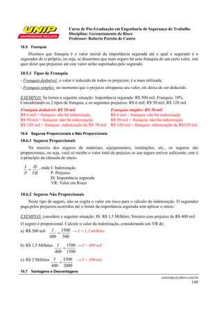 Curso de Pós-Graduação em Engenharia de Segurança do Trabalho
Disciplina: Gerenciamento de Risco
Professor: Roberto Portela de Castro
castrorpc@yahoo.com.br
149
10.5 Franquia
Dizemos que franquia é o valor inicial da importância segurada até o qual o segurado é o
segurador de si próprio, ou seja, se dissermos que num seguro há uma franquia de um certo valor, isto
quer dizer que prejuízos até este valor serão suportados pelo segurado.
10.5.1 Tipos de Franquia
- Franquia dedutível: o valor é reduzido de todos os prejuízos; é a mais utilizada;
- Franquia simples: no momento que o prejuízo ultrapassa seu valor, ele deixa de ser deduzido.
EXEMPLO: Se temos a seguinte situação: Importância segurada: R$ 500 mil; Franquia: 10%.
Considerando os 2 tipos de franquia, e os seguintes prejuízos: R$ 6 mil; R$ 50 mil; R$ 120 mil
Franquia dedutível: R$ 50 mil
R$ 6 mil < franquia: não há indenização
R$ 50 mil = franquia: não há indenização
R$ 120 mil > franquia: indenização de R$ 70 mil
Franquia simples: R$ 50 mil
R$ 6 mil < franquia: não há indenização
R$ 50 mil = franquia: não há indenização
R$ 120 mil > franquia: indenização de R$120 mil
10.6 Seguros Proporcionais e Não Proporcionais
10.6.1 Seguros Proporcionais
Na maioria dos seguros de materiais, equipamentos, instalações, etc., os seguros são
proporcionais, ou seja, você só recebe o valor total do prejuízo se seu seguro estiver suficiente; este é
o princípio da cláusula de rateio.
, onde I: Indenização
P: Prejuízo
IS: Importância segurada
VR: Valor em Risco
10.6.2 Seguros Não Proporcionais
Neste tipo de seguro, não se cogita o valor em risco para o cálculo de indenização. O segurador
paga pelos prejuízos ocorridos até o limite da importância segurada sem aplicar o rateio.
EXEMPLO: considere a seguinte situação: IS: R$ 1,5 Milhões; Sinistro com prejuízo de R$ 400 mil
O seguro é proporcional. Calcule o valor da indenização, considerando um VR de:
a) R$ 500 mil → I = 1,2 milhões
b) R$ 1,5 Milhões → I = 400 mil
c) R$ 2 Milhões → I = 300 mil
10.7 Vantagens e Desvantagens
VR
IS
P
I
=
500
1500
400
=
I
1500
1500
400
=
I
2000
1500
400
=
I
 