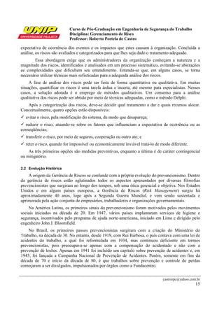 Curso de Pós-Graduação em Engenharia de Segurança do Trabalho
Disciplina: Gerenciamento de Risco
Professor: Roberto Portela de Castro
castrorpc@yahoo.com.br
15
expectativa de ocorrência dos eventos e os impactos que estes causam à organização. Concluída a
análise, os riscos são avaliados e categorizados para que lhes seja dado o tratamento adequado.
Essa abordagem exige que os administradores da organização conheçam a natureza e a
magnitude dos riscos, identificados e analisados em um processo sistemático, evitando-se abstrações
ee complexidades que dificultem seu entendimento. Entenda-se que, em alguns casos, se torna
necessário utilizar técnicas mais sofisticadas para a adequada análise dos riscos.
A fase de análise dos riscos pode ser feita de forma quantitativa ou qualitativa. Em muitas
situações, quantificar os riscos é uma tarefa árdua e incerta, até mesmo para especialistas. Nesses
casos, a solução adotada é o emprego de métodos qualitativos. Um consenso para a análise
qualitativa dos riscos pode ser obtido por meio de técnicas adequadas, como o método Delphi.
Após a categorização dos riscos, deve-se decidir qual tratamento a dar e quais recursos alocar.
Conceitualmente, quatro opções estão disponíveis:
evitar o risco, pela modificação do sistema, de modo que desapareça;
reduzir o risco, atuando-se sobre os fatores que influenciam a expectativa de ocorrência ou as
conseqüências;
transferir o risco, por meio de seguros, cooperação ou outro ato; e
reter o risco, quando for impossível ou economicamente inviável tratá-lo de modo diferente.
As três primeiras opções são medidas preventivas, enquanto a última é de caráter contingencial
ou mitigatório.
2.2 Evolução Histórica
A origem da Gerência de Riscos se confunde com a própria evolução do prevencionismo. Dentro
da gerência de riscos estão aglutinados todos os aspectos apresentados por diversas filosofias
prevencionistas que surgiram ao longo dos tempos, sob uma ótica gerencial e objetiva. Nos Estados
Unidos e em alguns países europeus, a Gerência de Riscos (Risk Management) surgiu há
aproximadamente 40 anos, logo após a Segunda Guerra Mundial, e vem sendo sustentada e
aprimorada pela ação conjunta de empresários, trabalhadores e organizações governamentais.
Na América Latina, os primeiros sinais do prevencionismo foram motivados pelos movimentos
sociais iniciados na década de 20. Em 1947, vários países implantaram serviços de higiene e
segurança, incentivados pelo programa de ajuda norte-americana, iniciado em Lima e dirigido pelo
engenheiro John J. Bloomfield.
No Brasil, os primeiros passos prevencionistas surgiram com a criação do Ministério do
Trabalho, na década de 30. No entanto, desde 1919, com Rui Barbosa, o país contava com uma lei de
acidentes do trabalho, a qual foi reformulada em 1934, mas continuou deficiente em termos
prevencionistas, pois preocupava-se apenas com a compensação do acidentado e não com a
prevenção de lesões. Apenas em 1941 foi incluído um capítulo sobre prevenção de acidentes e, em
1943, foi lançada a Campanha Nacional de Prevenção de Acidentes. Porém, somente em fins da
década de 70 e início da década de 80, é que trabalhos sobre prevenção e controle de perdas
começaram a ser divulgados, impulsionados por órgãos como a Fundacentro.
 